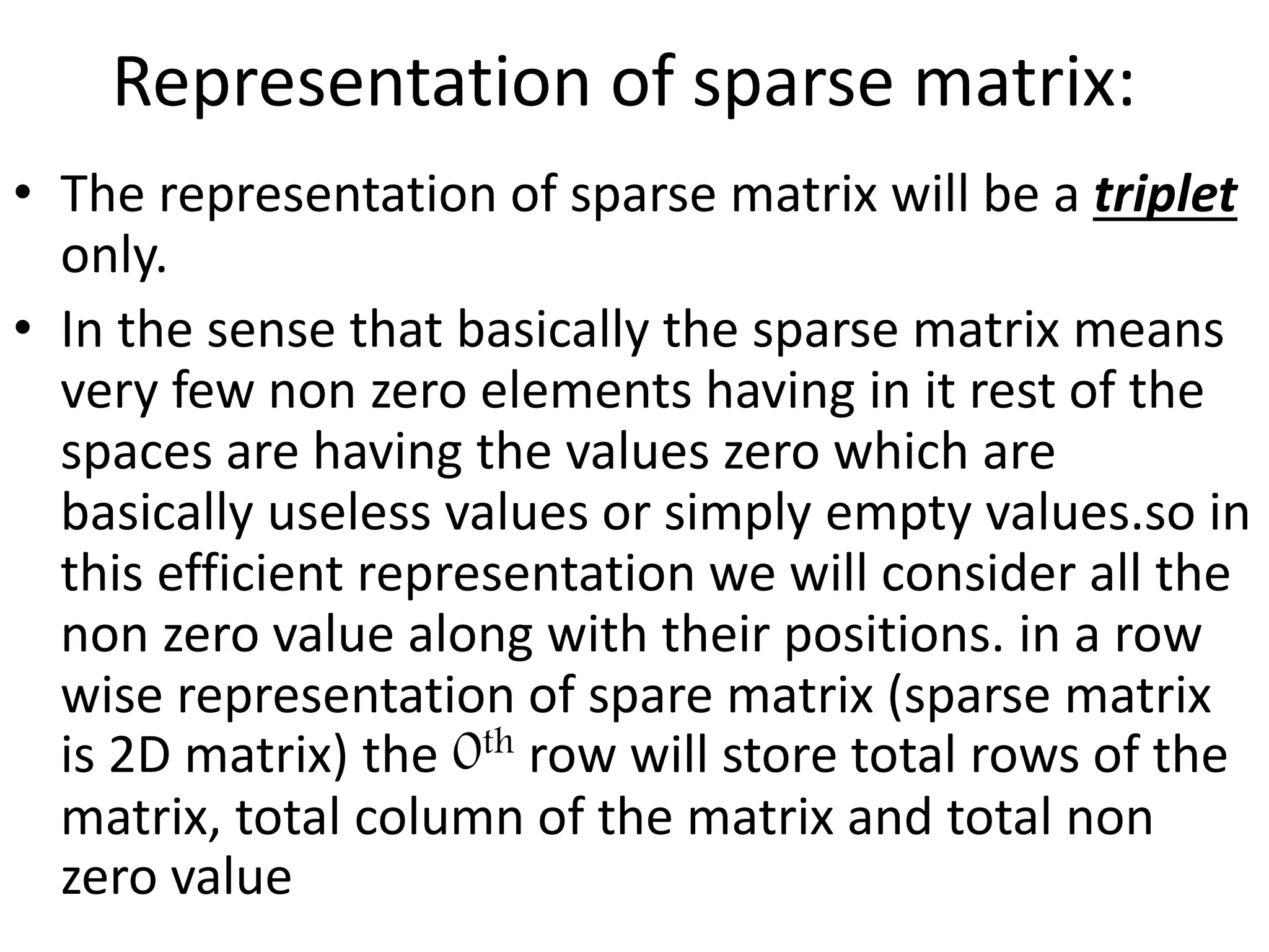 Representation of sparse matrix:
• The representation of sparse matrix will be a triplet
only.
• In the sense that basically the sparse matrix means
very few non zero elements having in it rest of the
spaces are having the values zero which are
basically useless values or simply empty values.so in
this efficient representation we will consider all the
non zero value along with their positions. in a row
wise representation of spare matrix (sparse matrix
is 2D matrix) the 0th row will store total rows of the
matrix, total column of the matrix and total non
zero value
 