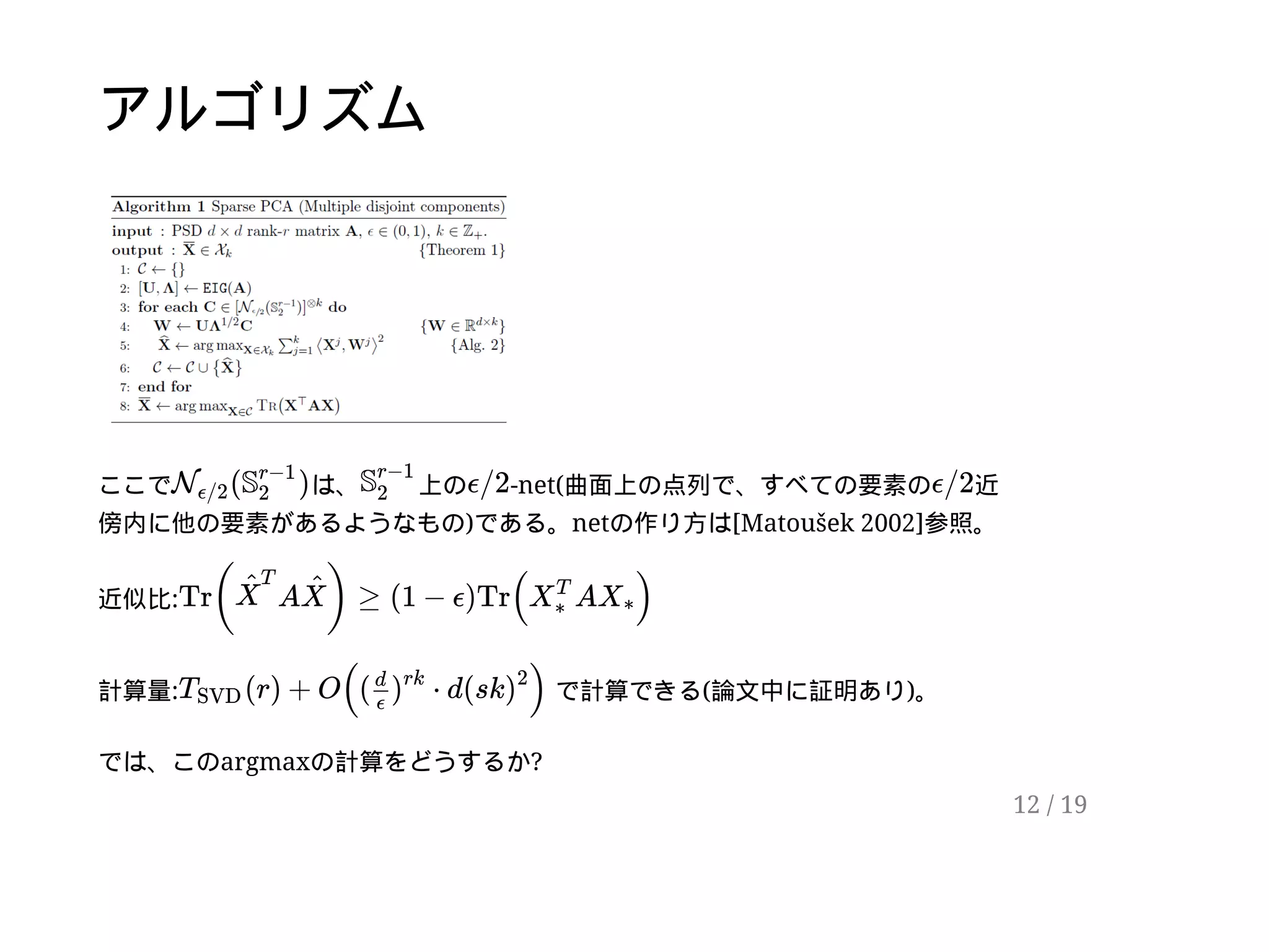 アルゴリズム
ここで は、 上の -net(曲面上の点列で、すべての要素の 近
傍内に他の要素があるようなもの)である。netの作り方は[Matoušek 2002]参照。
近似比:
計算量: で計算できる(論文中に証明あり)。
では、このargmaxの計算をどうするか?
( )Nϵ/2
S
r−1
2
S
r−1
2
ϵ/2 ϵ/2
Tr( A ) ≥ (1 − ϵ)Tr( A )X
^
T
X
^
X
T
∗
X∗
(r) + O(( ⋅ d(sk )TSVD
d
ϵ
)
rk
)
2
12 / 19
 