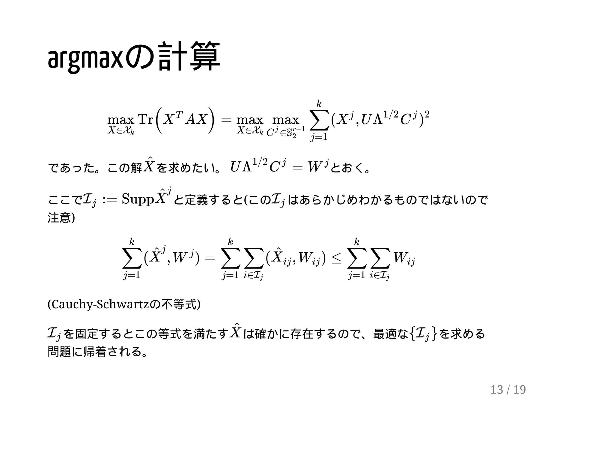 argmaxの計算
であった。この解 を求めたい。 とおく。
ここで と定義すると(この はあらかじめわかるものではないので
注意)
(Cauchy-Schwartzの不等式)
を固定するとこの等式を満たす は確かに存在するので、最適な を求める
問題に帰着される。
Tr( AX) = ( , Umax
X∈Xk
X
T
max
X∈Xk
max
∈C
j
S
r−1
2
∑
j=1
k
X
j
Λ
1/2
C
j
)
2
X
^
U =Λ
1/2
C
j
W
j
:= SuppIj
X
^
j
Ij
( , ) = ( , ) ≤∑
j=1
k
X
^
j
W
j
∑
j=1
k
∑
i∈Ij
X
^
ij Wij ∑
j=1
k
∑
i∈Ij
Wij
Ij X
^
{ }Ij
13 / 19
 