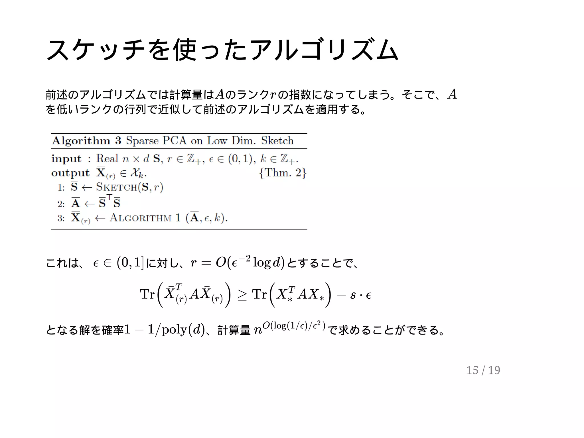 スケッチを使ったアルゴリズム
前述のアルゴリズムでは計算量は のランク の指数になってしまう。そこで、
を低いランクの行列で近似して前述のアルゴリズムを適用する。
これは、 に対し、 とすることで、
となる解を確率 、計算量 で求めることができる。
A r A
ϵ ∈ (0, 1] r = O( log d)ϵ
−2
Tr( A ) ≥ Tr( A ) − s ⋅ ϵX¯
T
(r)
X¯
(r)
X
T
∗
X∗
1 − 1/poly(d) n
O(log(1/ϵ)/ )ϵ
2
15 / 19
 