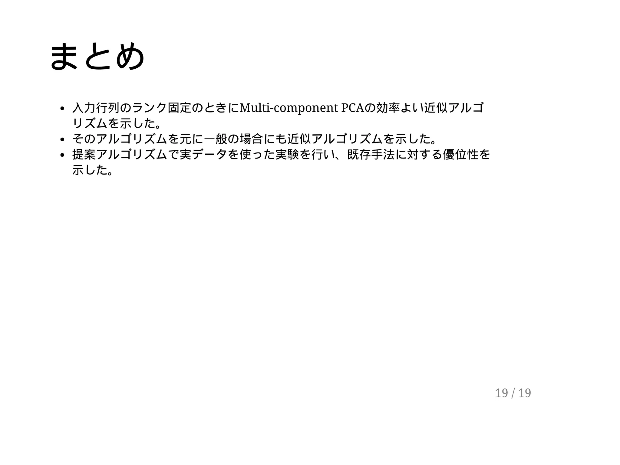 まとめ
入力行列のランク固定のときにMulti-component PCAの効率よい近似アルゴ
リズムを示した。
そのアルゴリズムを元に一般の場合にも近似アルゴリズムを示した。
提案アルゴリズムで実データを使った実験を行い、既存手法に対する優位性を
示した。
19 / 19
 