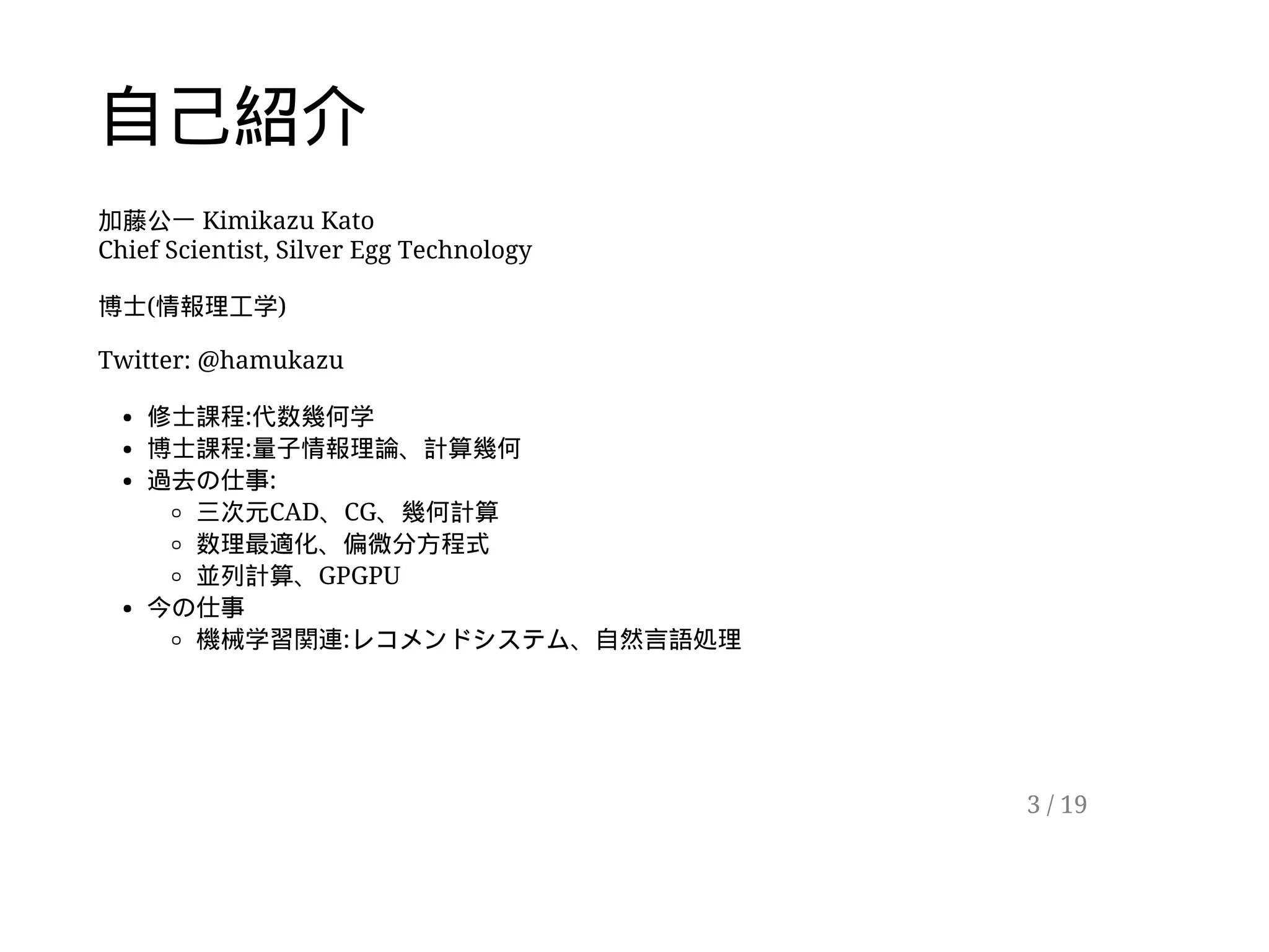 自己紹介
加藤公一 Kimikazu Kato
Chief Scientist, Silver Egg Technology
博士(情報理工学)
Twitter: @hamukazu
修士課程:代数幾何学
博士課程:量子情報理論、計算幾何
過去の仕事:
三次元CAD、CG、幾何計算
数理最適化、偏微分方程式
並列計算、GPGPU
今の仕事
機械学習関連:レコメンドシステム、自然言語処理
3 / 19
 