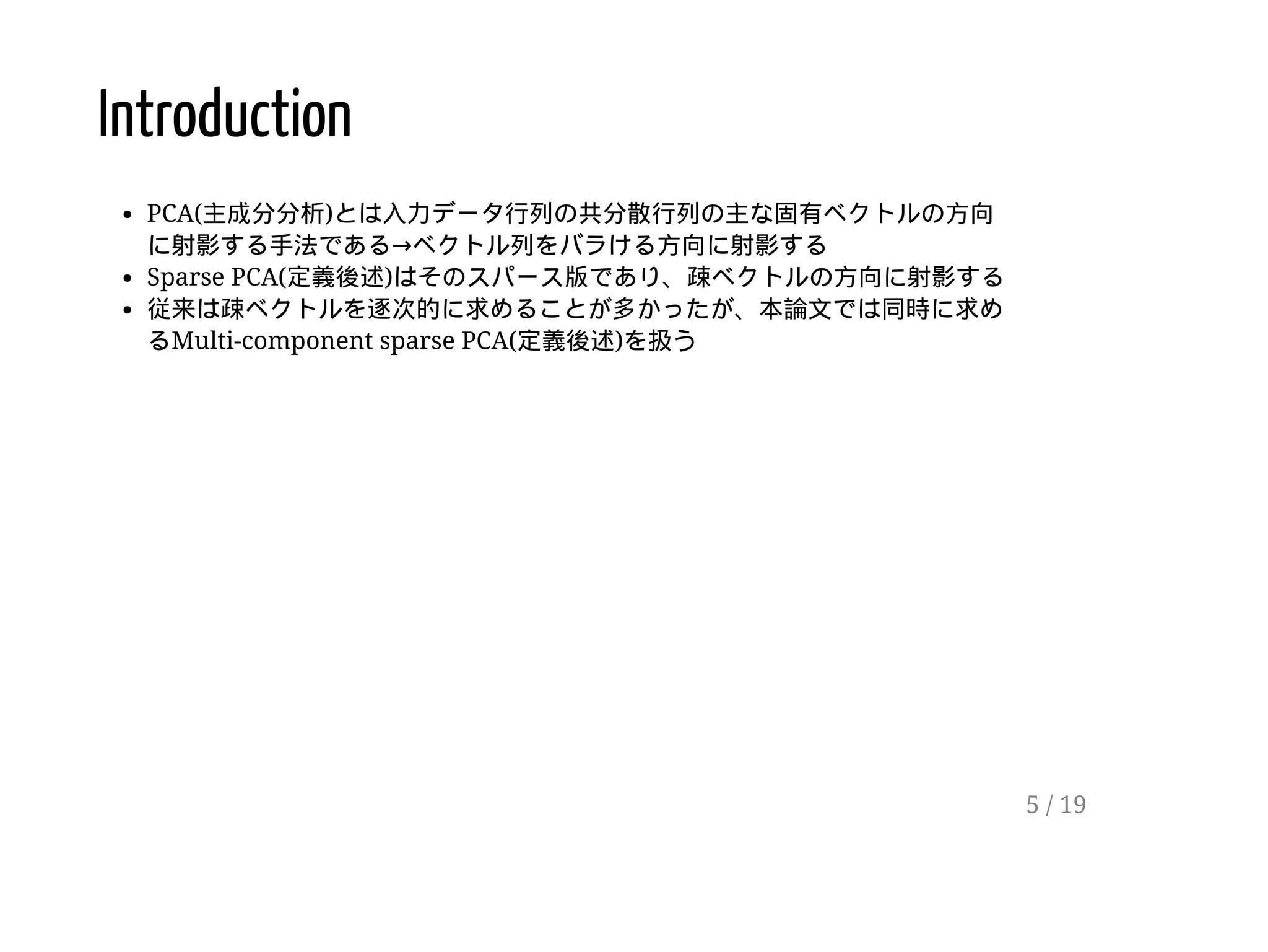 Introduction
PCA(主成分分析)とは入力データ行列の共分散行列の主な固有ベクトルの方向
に射影する手法である→ベクトル列をバラける方向に射影する
Sparse PCA(定義後述)はそのスパース版であり、疎ベクトルの方向に射影する
従来は疎ベクトルを逐次的に求めることが多かったが、本論文では同時に求め
るMulti-component sparse PCA(定義後述)を扱う
5 / 19
 