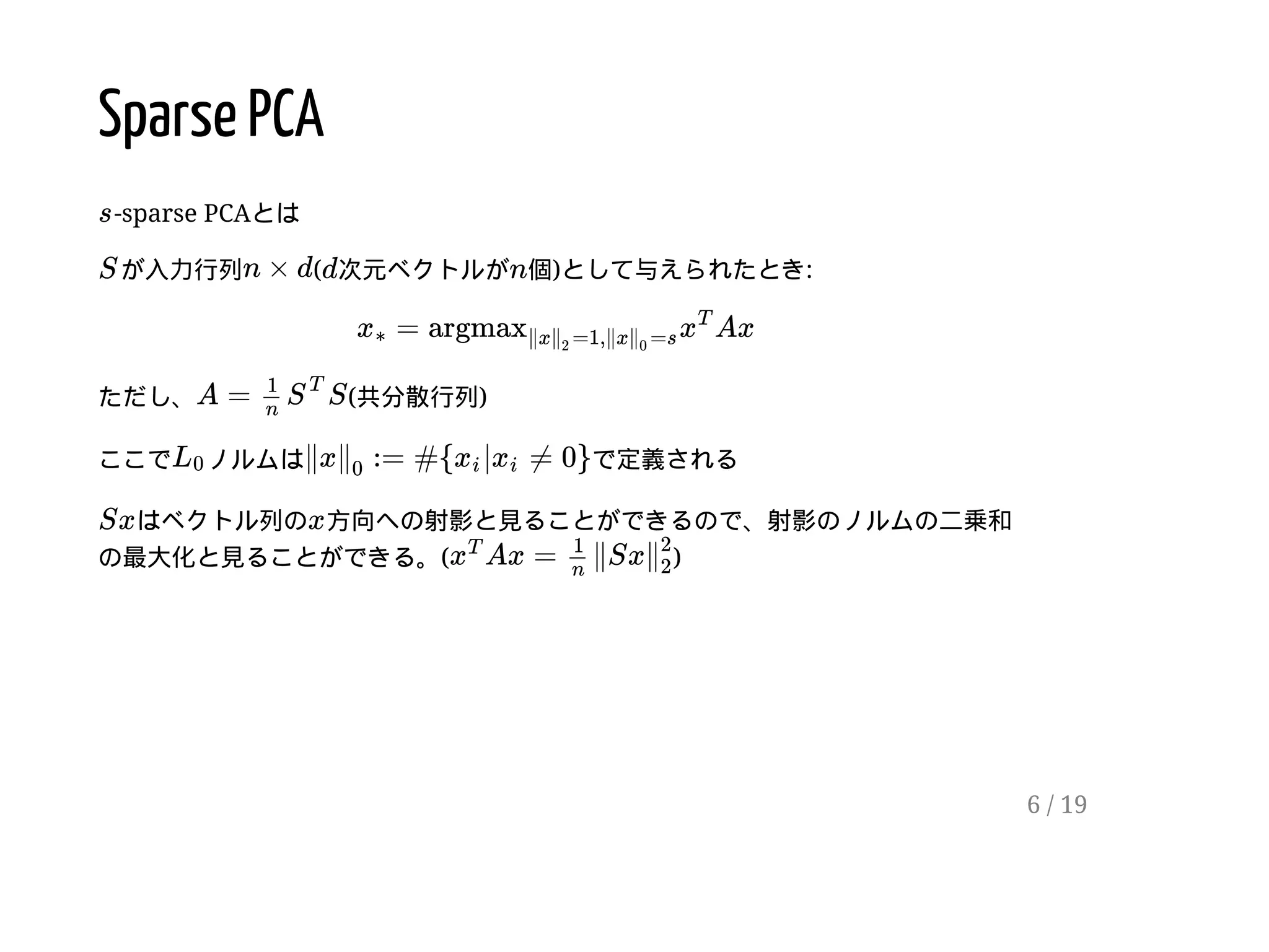 Sparse PCA
-sparse PCAとは
が入力行列 ( 次元ベクトルが 個)として与えられたとき:
ただし、 (共分散行列)
ここで ノルムは で定義される
はベクトル列の 方向への射影と見ることができるので、射影のノルムの二乗和
の最大化と見ることができる。( )
s
S n × d d n
= Axx∗ argmax∥x =1,∥x =s∥
2
∥
0
x
T
A = S
1
n
S
T
L0 ∥x := #{ | ≠ 0}∥
0
xi xi
Sx x
Ax = ∥Sxx
T 1
n
∥
2
2
6 / 19
 