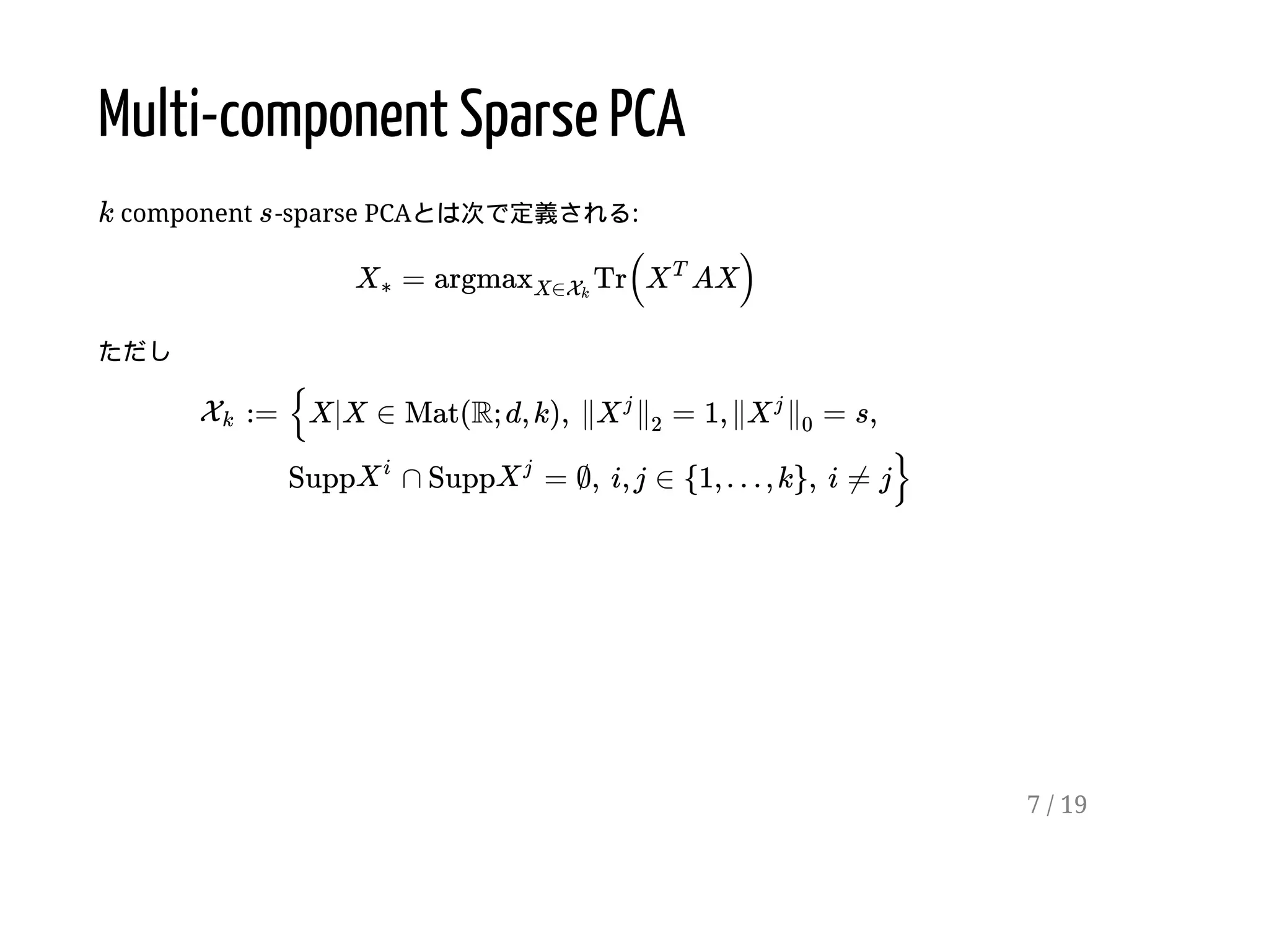 Multi-component Sparse PCA
component -sparse PCAとは次で定義される:
ただし
k s
= Tr( AX)X∗ argmaxX∈Xk
X
T
:=Xk {X|X ∈ Mat(R; d, k),  ∥ = 1, ∥ = s,X
j
∥
2
X
j
∥
0
Supp ∩ Supp = ∅,  i, j ∈ {1, … , k},  i ≠ j}X
i
X
j
7 / 19
 