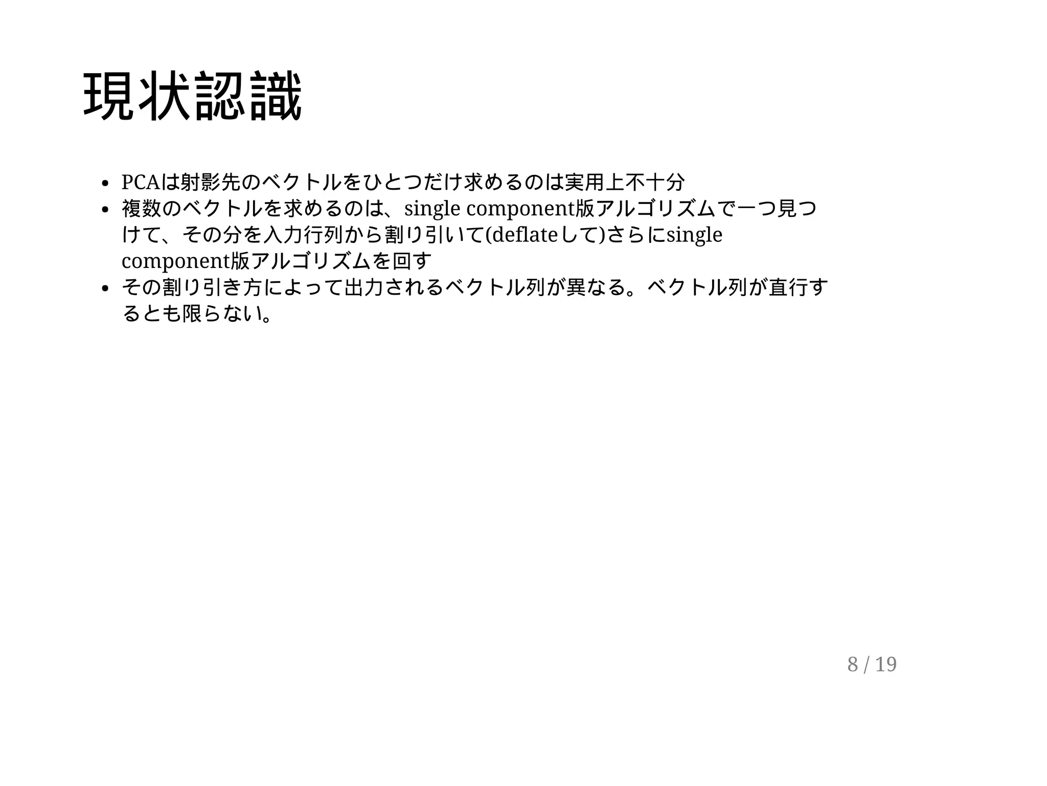 現状認識
PCAは射影先のベクトルをひとつだけ求めるのは実用上不十分
複数のベクトルを求めるのは、single component版アルゴリズムで一つ見つ
けて、その分を入力行列から割り引いて(deflateして)さらにsingle
component版アルゴリズムを回す
その割り引き方によって出力されるベクトル列が異なる。ベクトル列が直行す
るとも限らない。
8 / 19
 