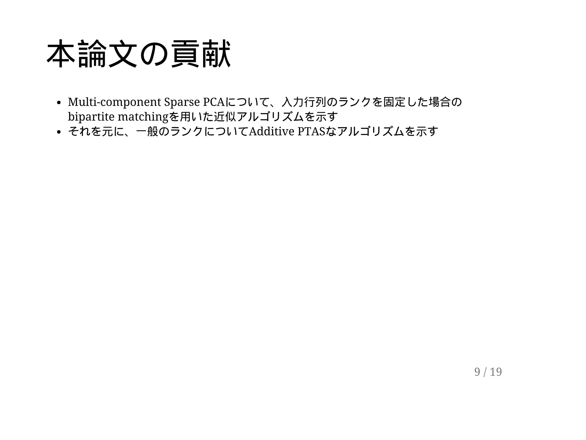 本論文の貢献
Multi-component Sparse PCAについて、入力行列のランクを固定した場合の
bipartite matchingを用いた近似アルゴリズムを示す
それを元に、一般のランクについてAdditive PTASなアルゴリズムを示す
9 / 19
 
