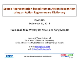 Sparse Representation-based Human Action Recognition
using an Action Region-aware Dictionary
ISM 2013
December 11, 2013

Hyun-seok Min, Wesley De Neve, and Yong Man Ro
Image and Video Systems Lab
Department of Electrical Engineering
Korea Advanced Institute of Science and Technology (KAIST)
e-mail: hsmin@kaist.ac.kr
web: http://ivylab.kaist.ac.kr

IEEE International Symposium on Multimedia 2013

 