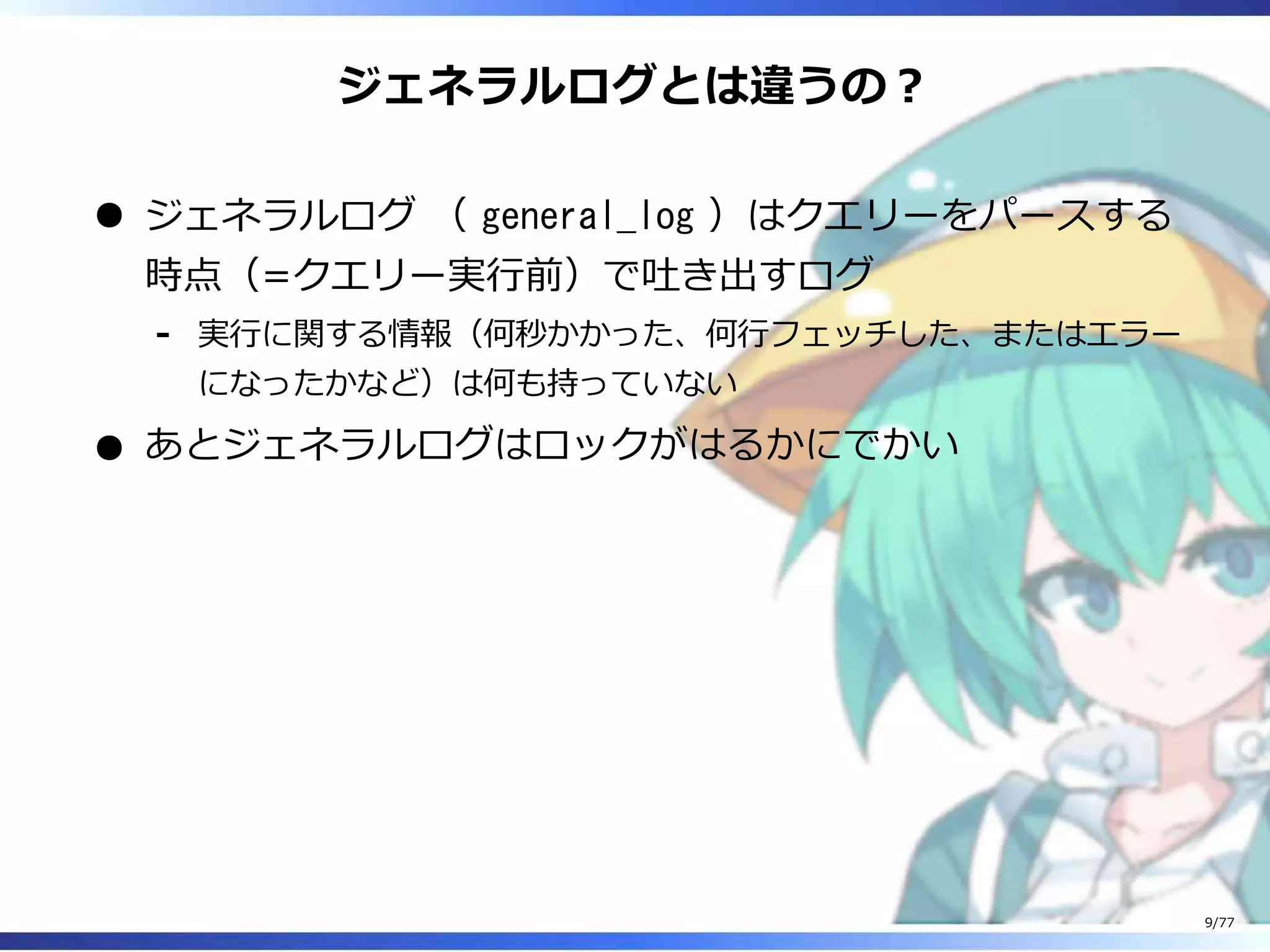 ジェネラルログとは違うの︖
ジェネラルログ （ general_log ）はクエリーをパースする
時点（=クエリー実⾏前）で吐き出すログ
実⾏に関する情報（何秒かかった、何⾏フェッチした、またはエラー
になったかなど）は何も持っていない
-
あとジェネラルログはロックがはるかにでかい
9/77
 