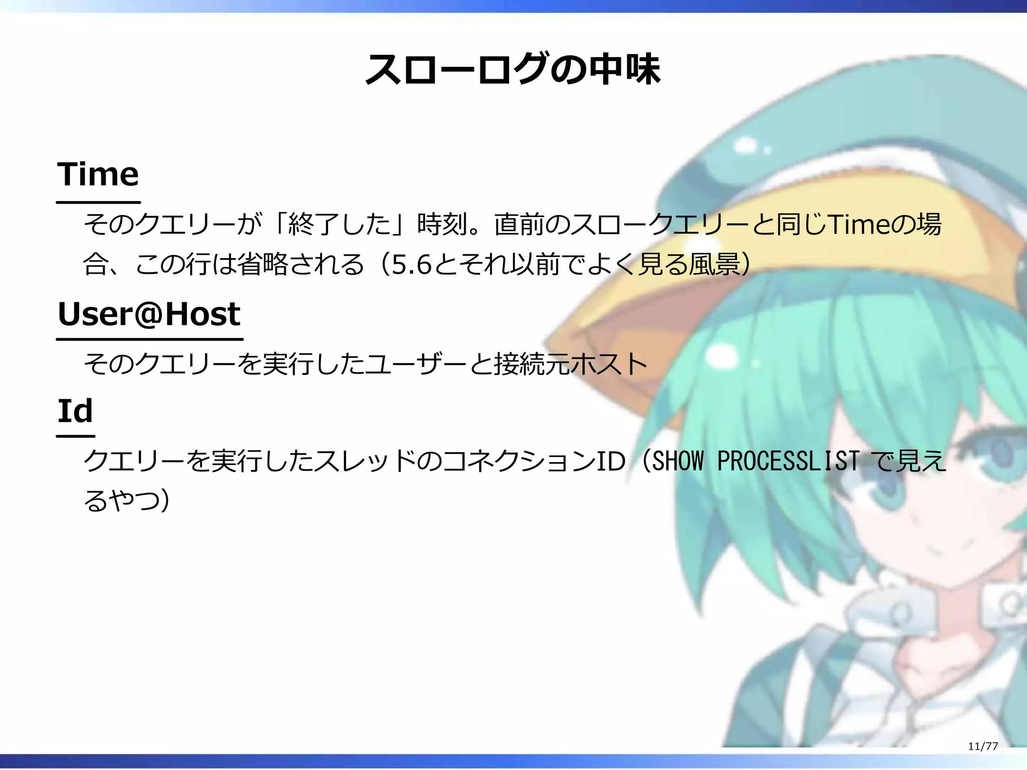スローログの中味
Time
そのクエリーが「終了した」時刻。直前のスロークエリーと同じTimeの場
合、この⾏は省略される（5.6とそれ以前でよく⾒る風景）
User@Host
そのクエリーを実⾏したユーザーと接続元ホスト
Id
クエリーを実⾏したスレッドのコネクションID（SHOW PROCESSLIST で⾒え
るやつ）
11/77
 