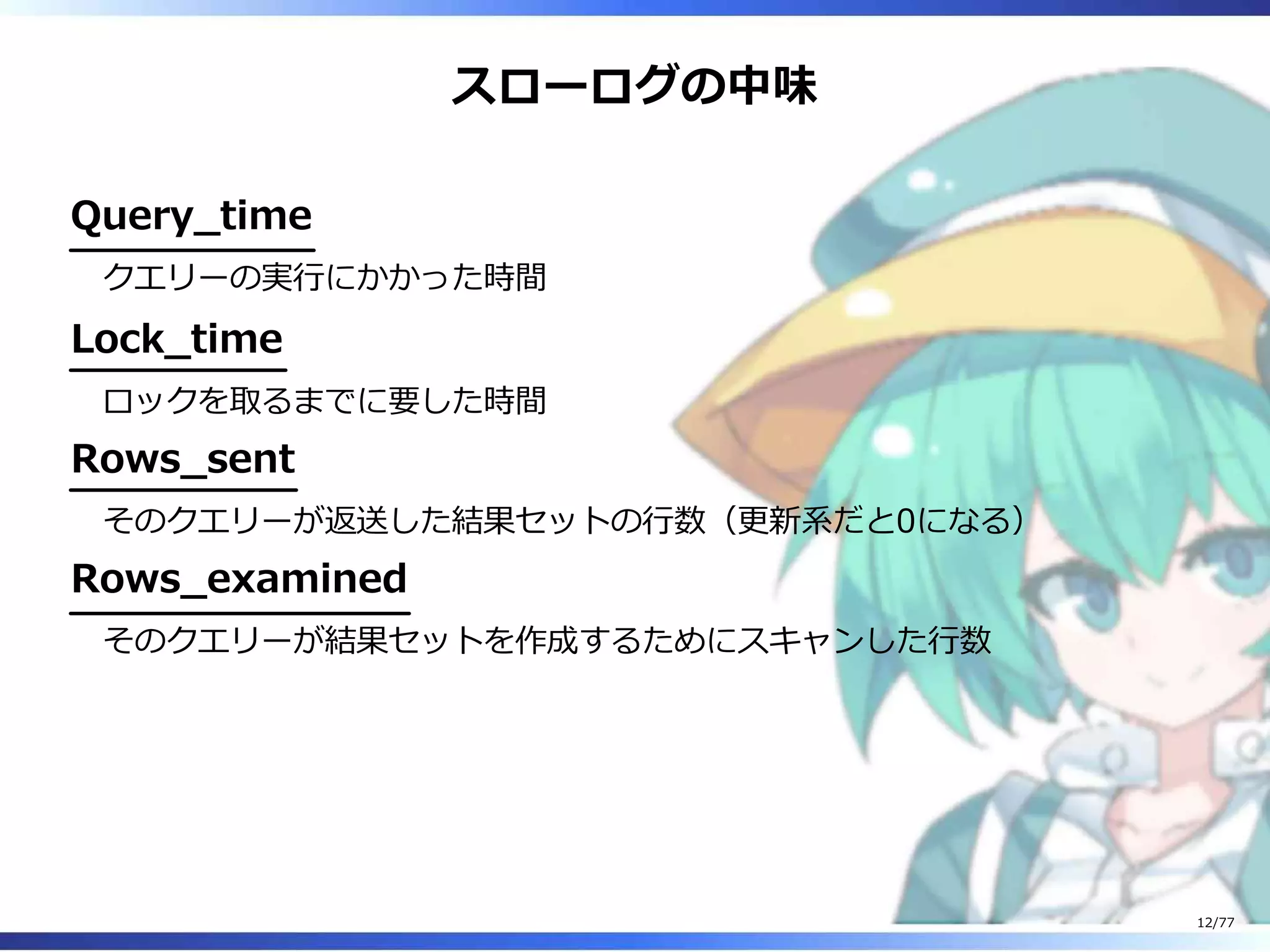 スローログの中味
Query̲time
クエリーの実⾏にかかった時間
Lock̲time
ロックを取るまでに要した時間
Rows̲sent
そのクエリーが返送した結果セットの⾏数（更新系だと0になる）
Rows̲examined
そのクエリーが結果セットを作成するためにスキャンした⾏数
12/77
 