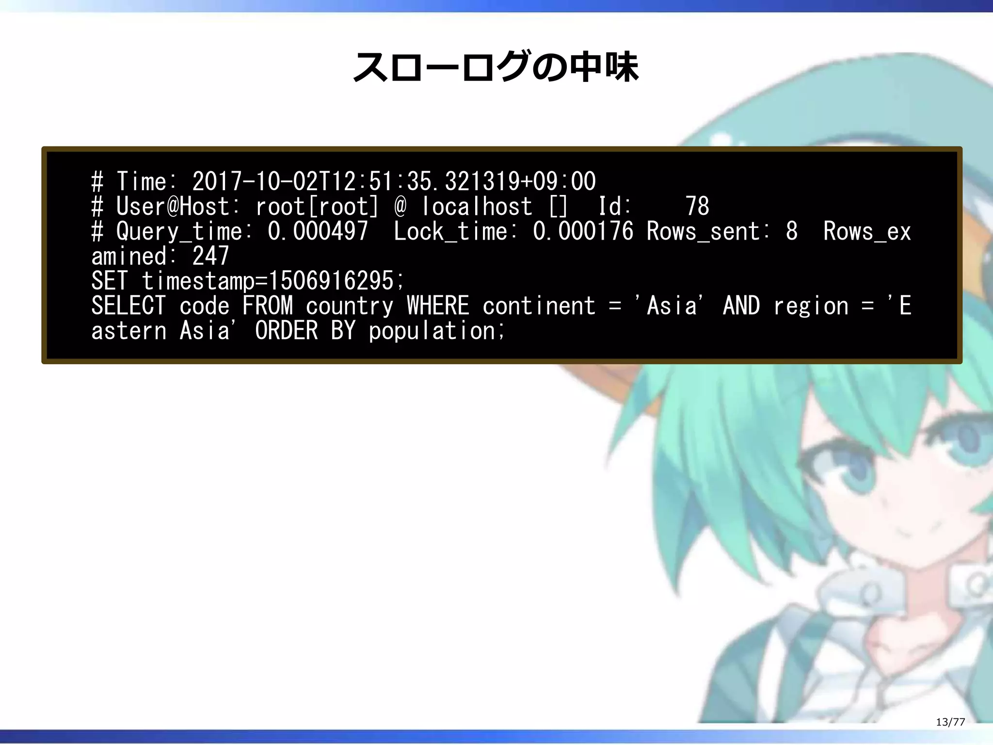 スローログの中味
# Time: 2017-10-02T12:51:35.321319+09:00
# User@Host: root[root] @ localhost [] Id: 78
# Query_time: 0.000497 Lock_time: 0.000176 Rows_sent: 8 Rows_ex
amined: 247
SET timestamp=1506916295;
SELECT code FROM country WHERE continent = 'Asia' AND region = 'E
astern Asia' ORDER BY population;
13/77
 