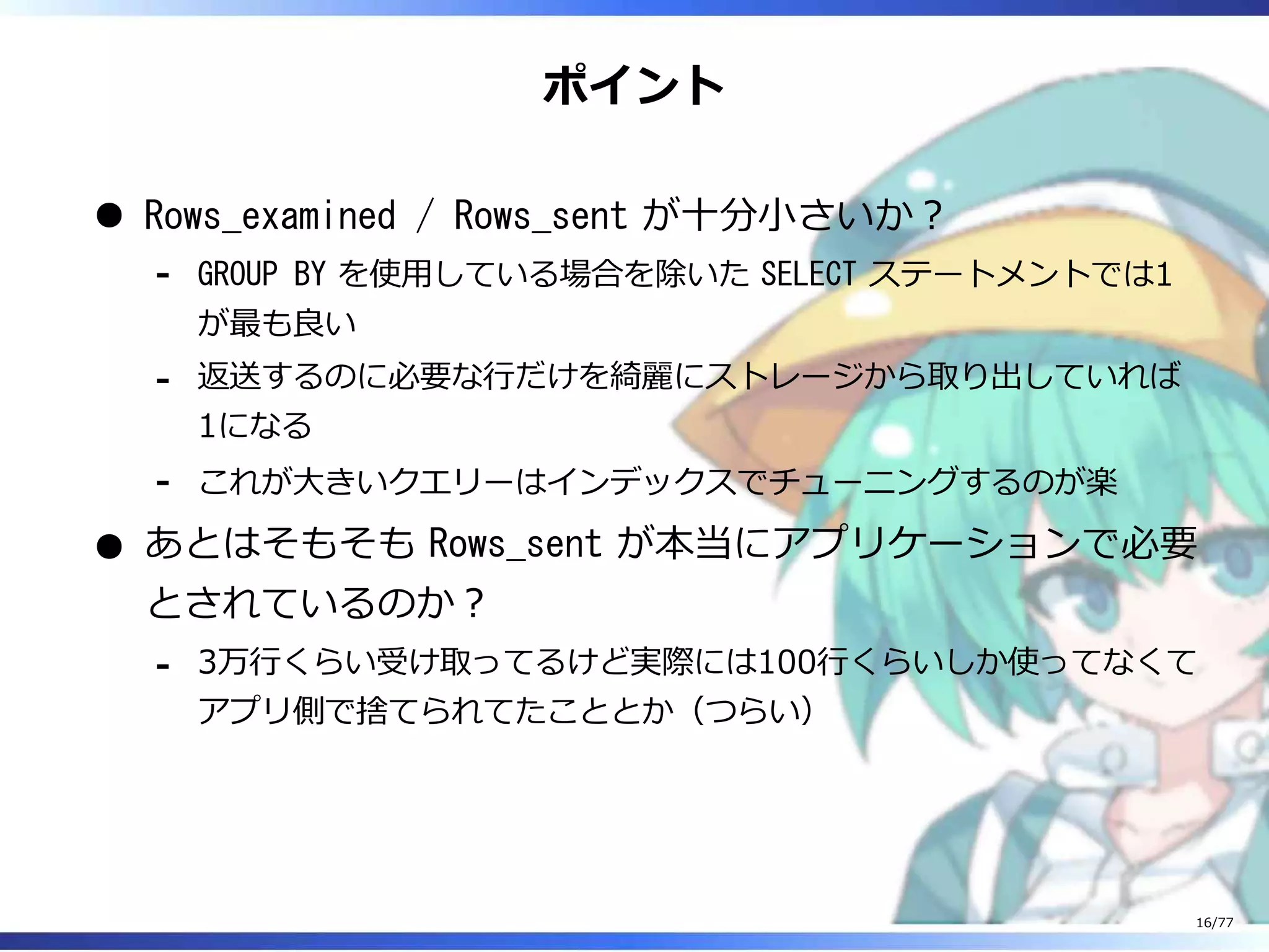 ポイント
Rows_examined / Rows_sent が⼗分⼩さいか︖
GROUP BY を使⽤している場合を除いた SELECT ステートメントでは1
が最も良い
-
返送するのに必要な⾏だけを綺麗にストレージから取り出していれば
1になる
-
これが⼤きいクエリーはインデックスでチューニングするのが楽-
あとはそもそも Rows_sent が本当にアプリケーションで必要
とされているのか︖
3万⾏くらい受け取ってるけど実際には100⾏くらいしか使ってなくて
アプリ側で捨てられてたこととか（つらい）
-
16/77
 