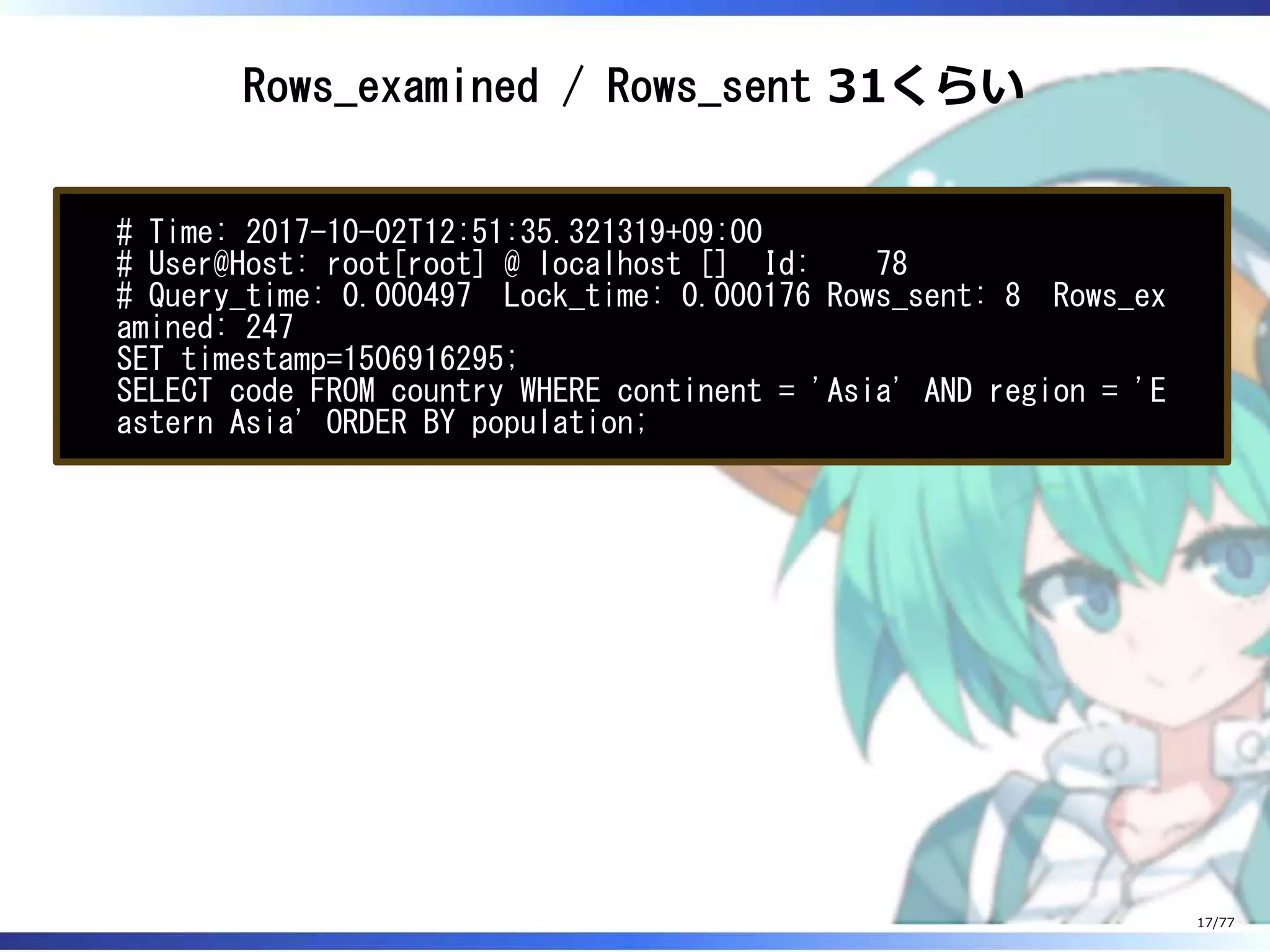 Rows_examined / Rows_sent 31くらい
# Time: 2017-10-02T12:51:35.321319+09:00
# User@Host: root[root] @ localhost [] Id: 78
# Query_time: 0.000497 Lock_time: 0.000176 Rows_sent: 8 Rows_ex
amined: 247
SET timestamp=1506916295;
SELECT code FROM country WHERE continent = 'Asia' AND region = 'E
astern Asia' ORDER BY population;
17/77
 