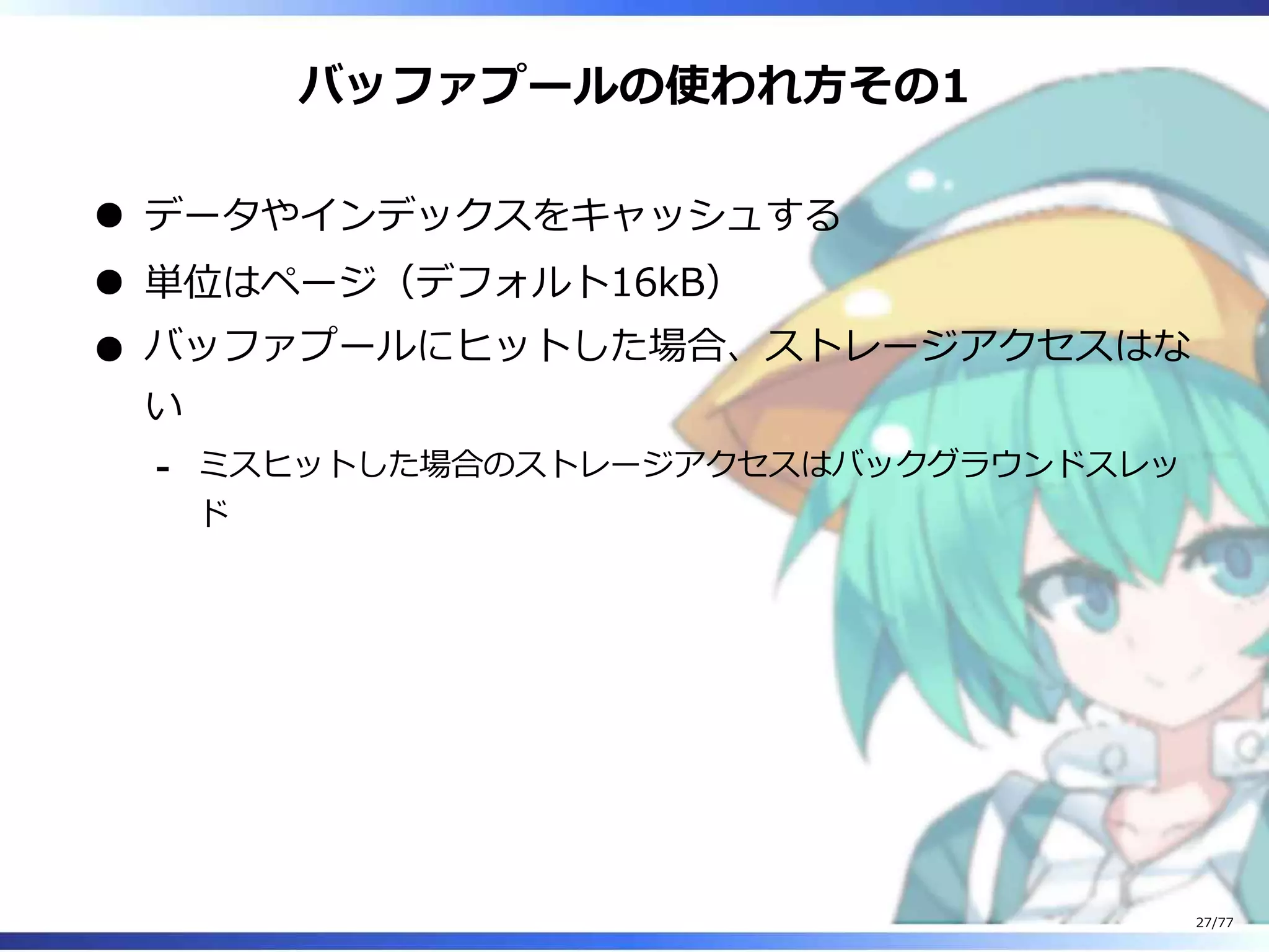 バッファプールの使われ⽅その1
データやインデックスをキャッシュする
単位はページ（デフォルト16kB）
バッファプールにヒットした場合、ストレージアクセスはな
い
ミスヒットした場合のストレージアクセスはバックグラウンドスレッ
ド
-
27/77
 
