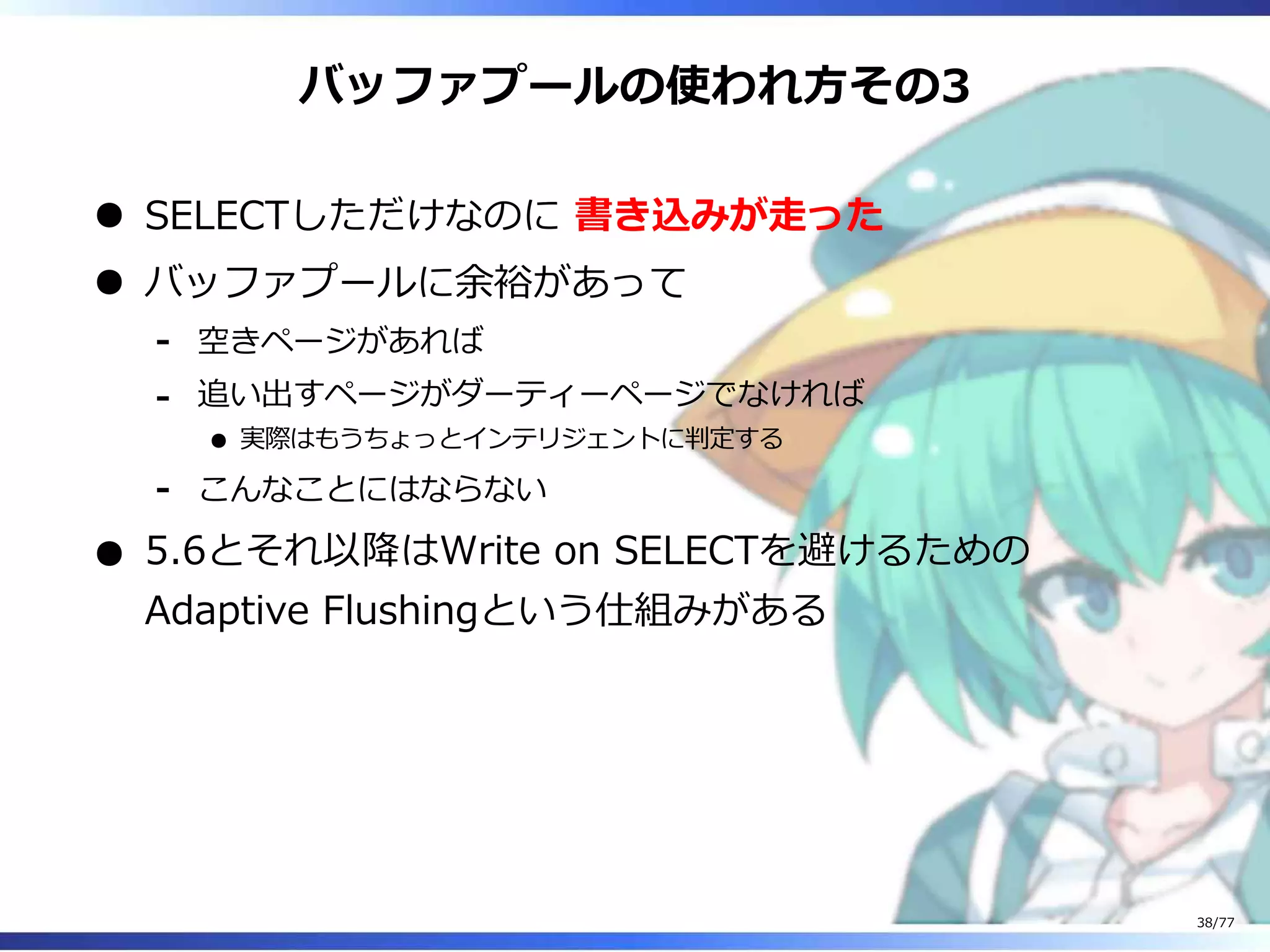 バッファプールの使われ⽅その3
SELECTしただけなのに 書き込みが⾛った
バッファプールに余裕があって
空きページがあれば-
追い出すページがダーティーページでなければ
実際はもうちょっとインテリジェントに判定する
-
こんなことにはならない-
5.6とそれ以降はWrite on SELECTを避けるための
Adaptive Flushingという仕組みがある
38/77
 