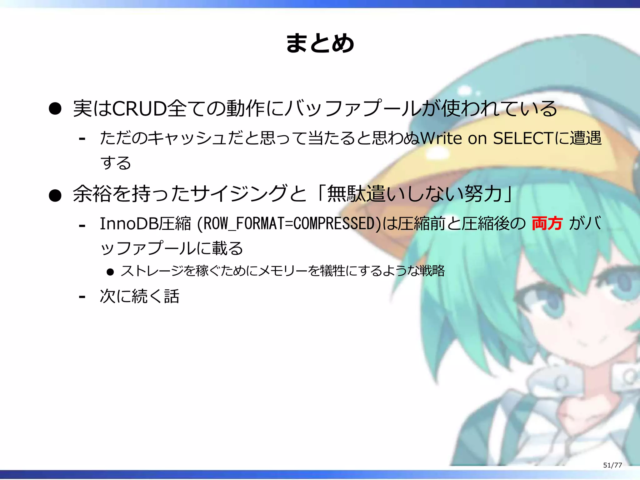 まとめ
実はCRUD全ての動作にバッファプールが使われている
ただのキャッシュだと思って当たると思わぬWrite on SELECTに遭遇
する
-
余裕を持ったサイジングと「無駄遣いしない努⼒」
InnoDB圧縮 (ROW_FORMAT=COMPRESSED)は圧縮前と圧縮後の 両⽅ がバ
ッファプールに載る
ストレージを稼ぐためにメモリーを犠牲にするような戦略
-
次に続く話-
51/77
 