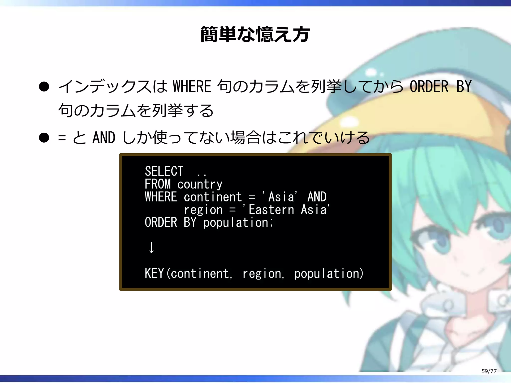 簡単な憶え⽅
インデックスは WHERE 句のカラムを列挙してから ORDER BY
句のカラムを列挙する
= と AND しか使ってない場合はこれでいける
SELECT ..
FROM country
WHERE continent = 'Asia' AND
region = 'Eastern Asia'
ORDER BY population;
↓
KEY(continent, region, population)
59/77
 