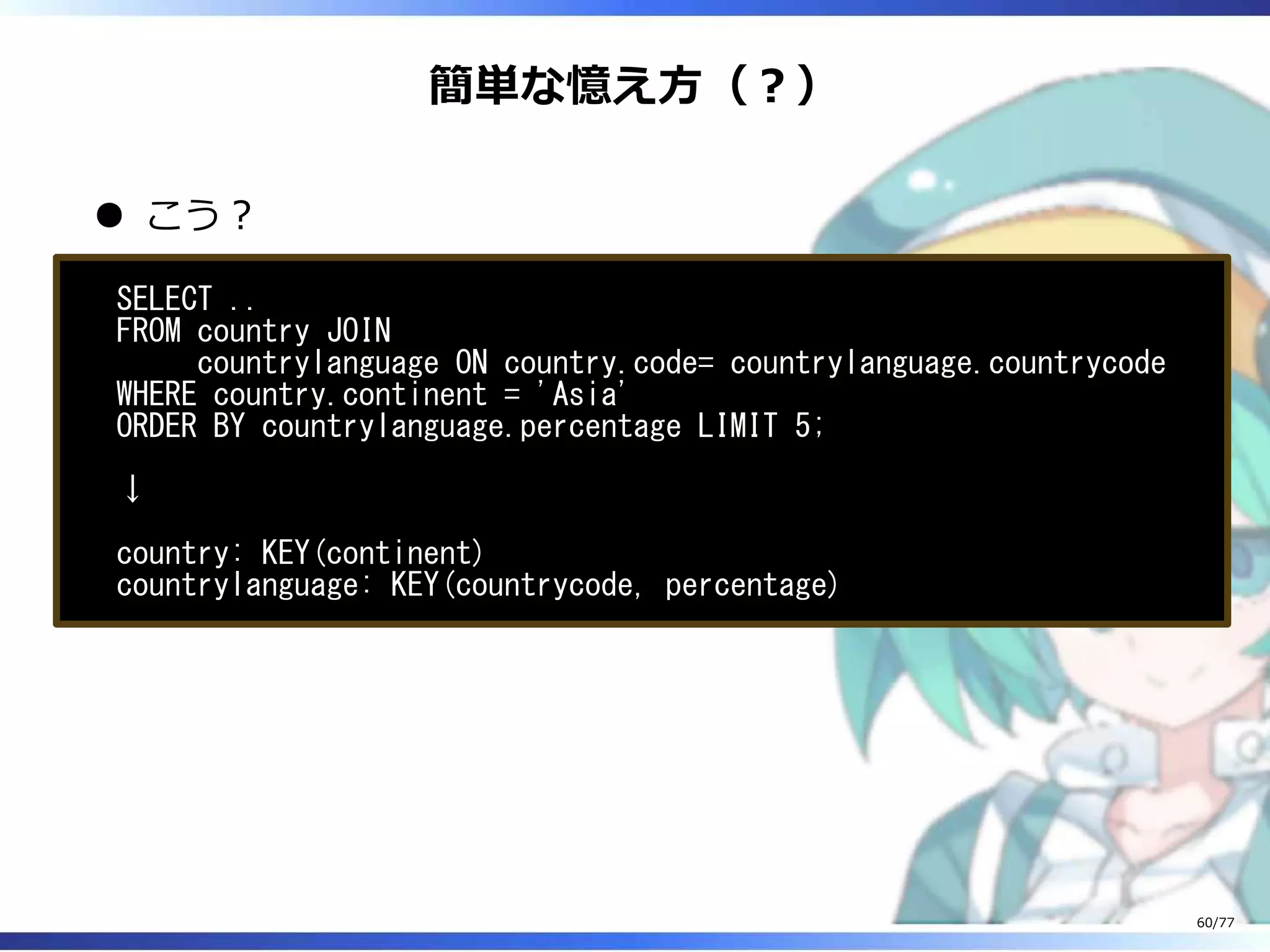簡単な憶え⽅（︖）
こう︖
SELECT ..
FROM country JOIN
countrylanguage ON country.code= countrylanguage.countrycode
WHERE country.continent = 'Asia'
ORDER BY countrylanguage.percentage LIMIT 5;
↓
country: KEY(continent)
countrylanguage: KEY(countrycode, percentage)
60/77
 