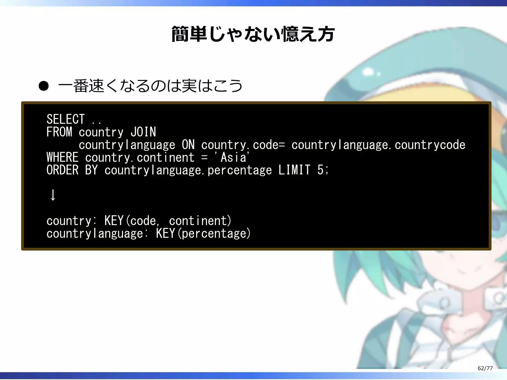 簡単じゃない憶え⽅
⼀番速くなるのは実はこう
SELECT ..
FROM country JOIN
countrylanguage ON country.code= countrylanguage.countrycode
WHERE country.continent = 'Asia'
ORDER BY countrylanguage.percentage LIMIT 5;
↓
country: KEY(code, continent)
countrylanguage: KEY(percentage)
62/77
 