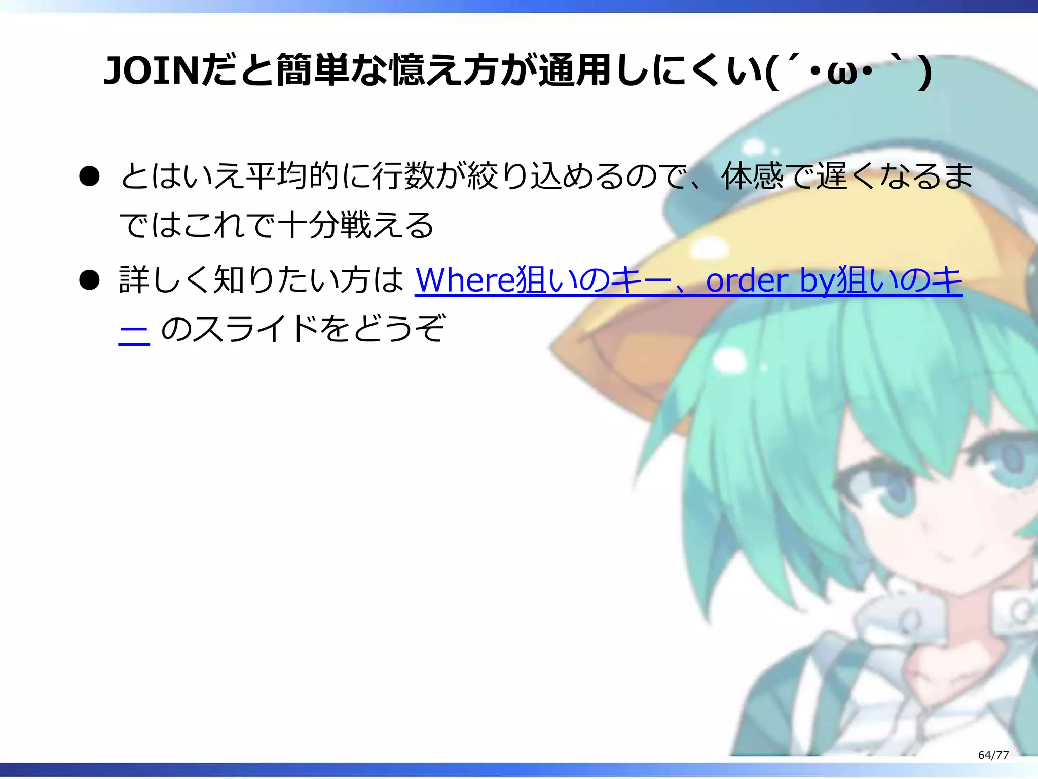 JOINだと簡単な憶え⽅が通⽤しにくい(´･ω･｀)
とはいえ平均的に⾏数が絞り込めるので、体感で遅くなるま
ではこれで⼗分戦える
詳しく知りたい⽅は Where狙いのキー、order by狙いのキ
ー のスライドをどうぞ
64/77
 