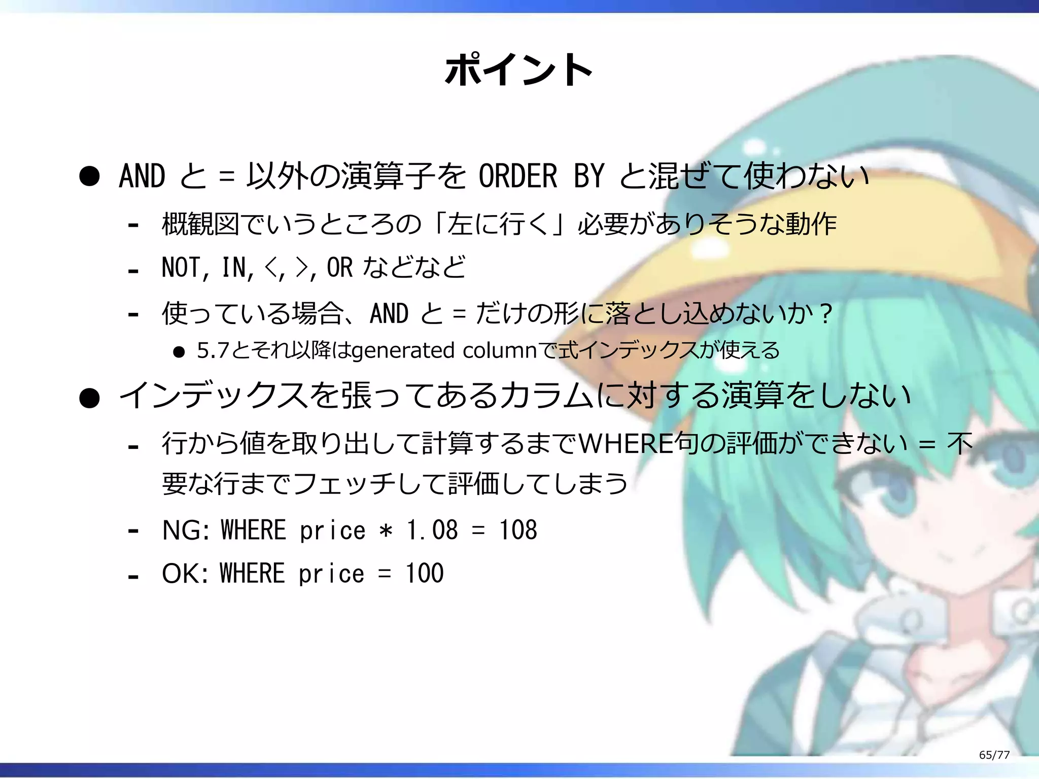 ポイント
AND と = 以外の演算⼦を ORDER BY と混ぜて使わない
概観図でいうところの「左に⾏く」必要がありそうな動作-
NOT, IN, <, >, OR などなど-
使っている場合、AND と = だけの形に落とし込めないか︖
5.7とそれ以降はgenerated columnで式インデックスが使える
-
インデックスを張ってあるカラムに対する演算をしない
⾏から値を取り出して計算するまでWHERE句の評価ができない = 不
要な⾏までフェッチして評価してしまう
-
NG: WHERE price * 1.08 = 108-
OK: WHERE price = 100-
65/77
 