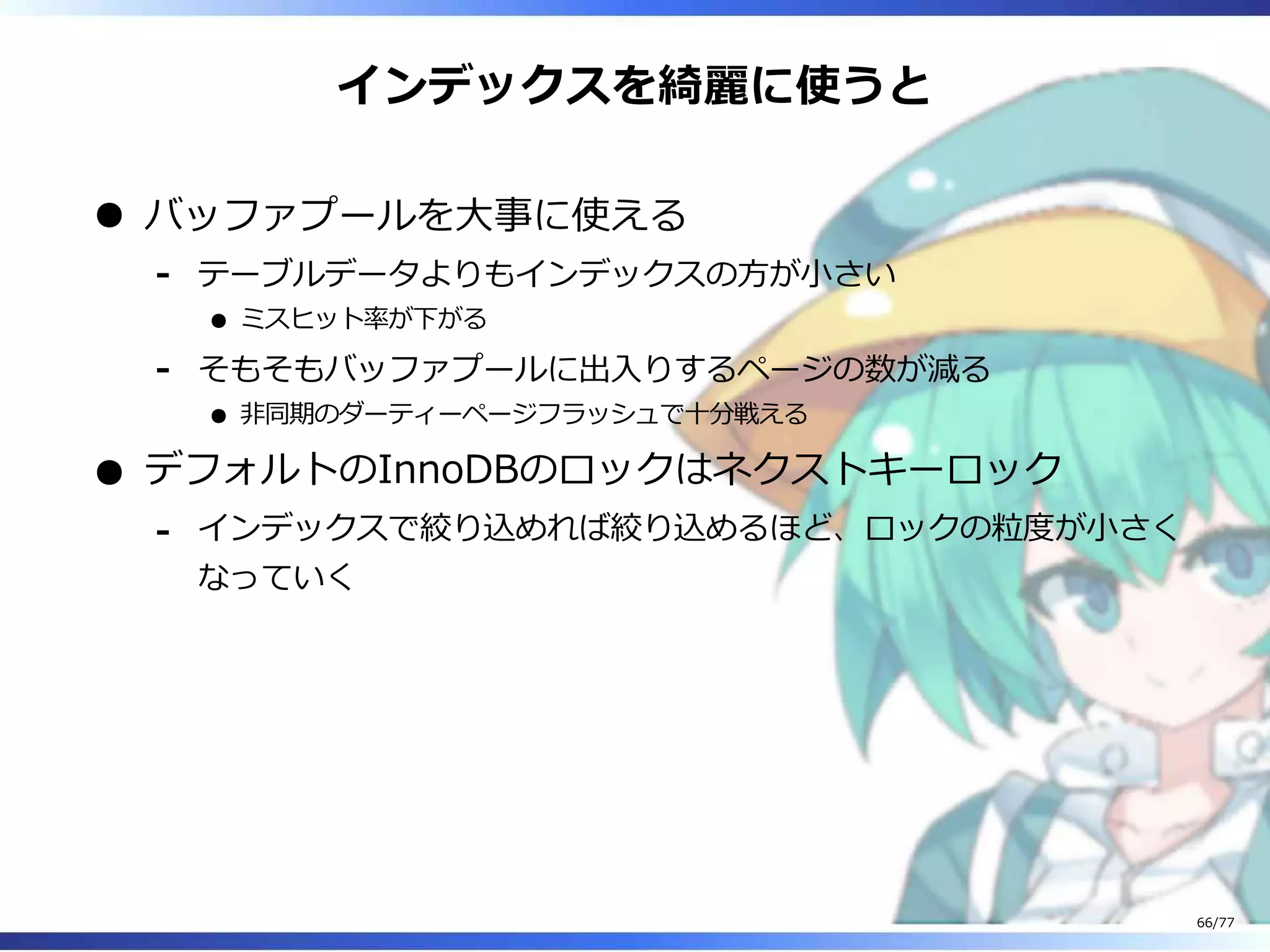 インデックスを綺麗に使うと
バッファプールを⼤事に使える
テーブルデータよりもインデックスの⽅が⼩さい
ミスヒット率が下がる
-
そもそもバッファプールに出⼊りするページの数が減る
非同期のダーティーページフラッシュで⼗分戦える
-
デフォルトのInnoDBのロックはネクストキーロック
インデックスで絞り込めれば絞り込めるほど、ロックの粒度が⼩さく
なっていく
-
66/77
 