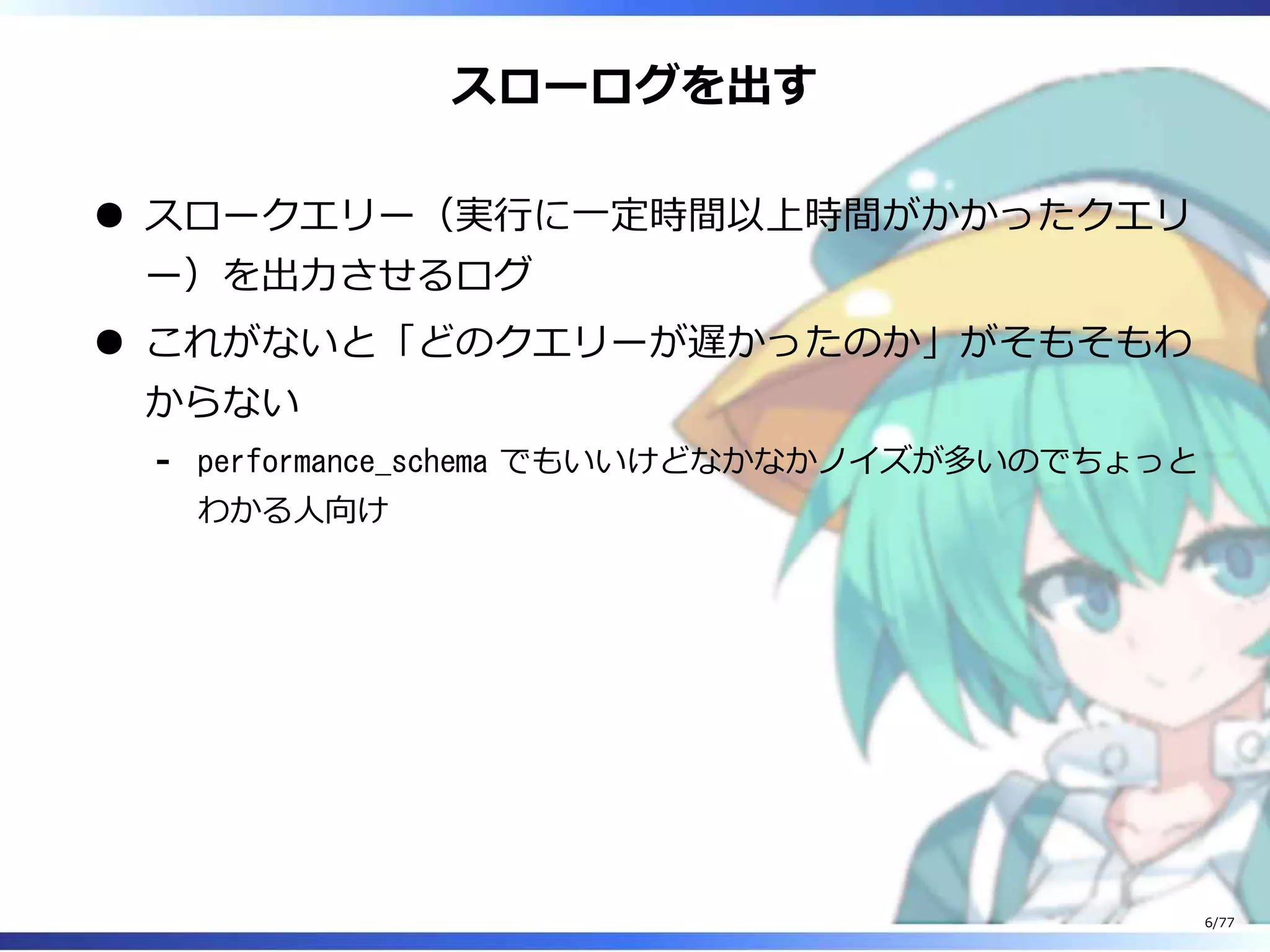 スローログを出す
スロークエリー（実⾏に⼀定時間以上時間がかかったクエリ
ー）を出⼒させるログ
これがないと「どのクエリーが遅かったのか」がそもそもわ
からない
performance_schema でもいいけどなかなかノイズが多いのでちょっと
わかる⼈向け
-
6/77
 