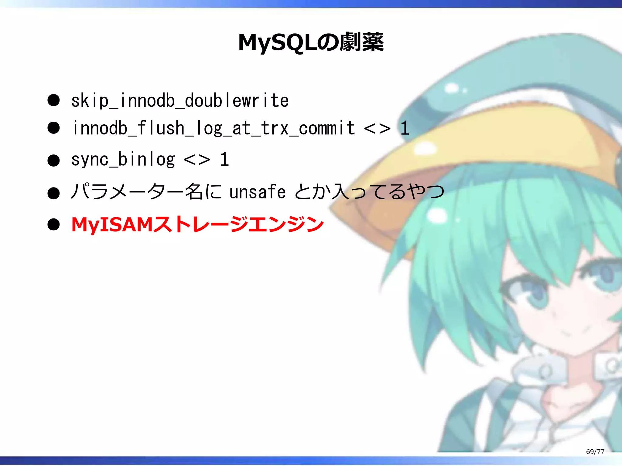 MySQLの劇薬
skip_innodb_doublewrite
innodb_flush_log_at_trx_commit <> 1
sync_binlog <> 1
パラメーター名に unsafe とか⼊ってるやつ
MyISAMストレージエンジン
69/77
 