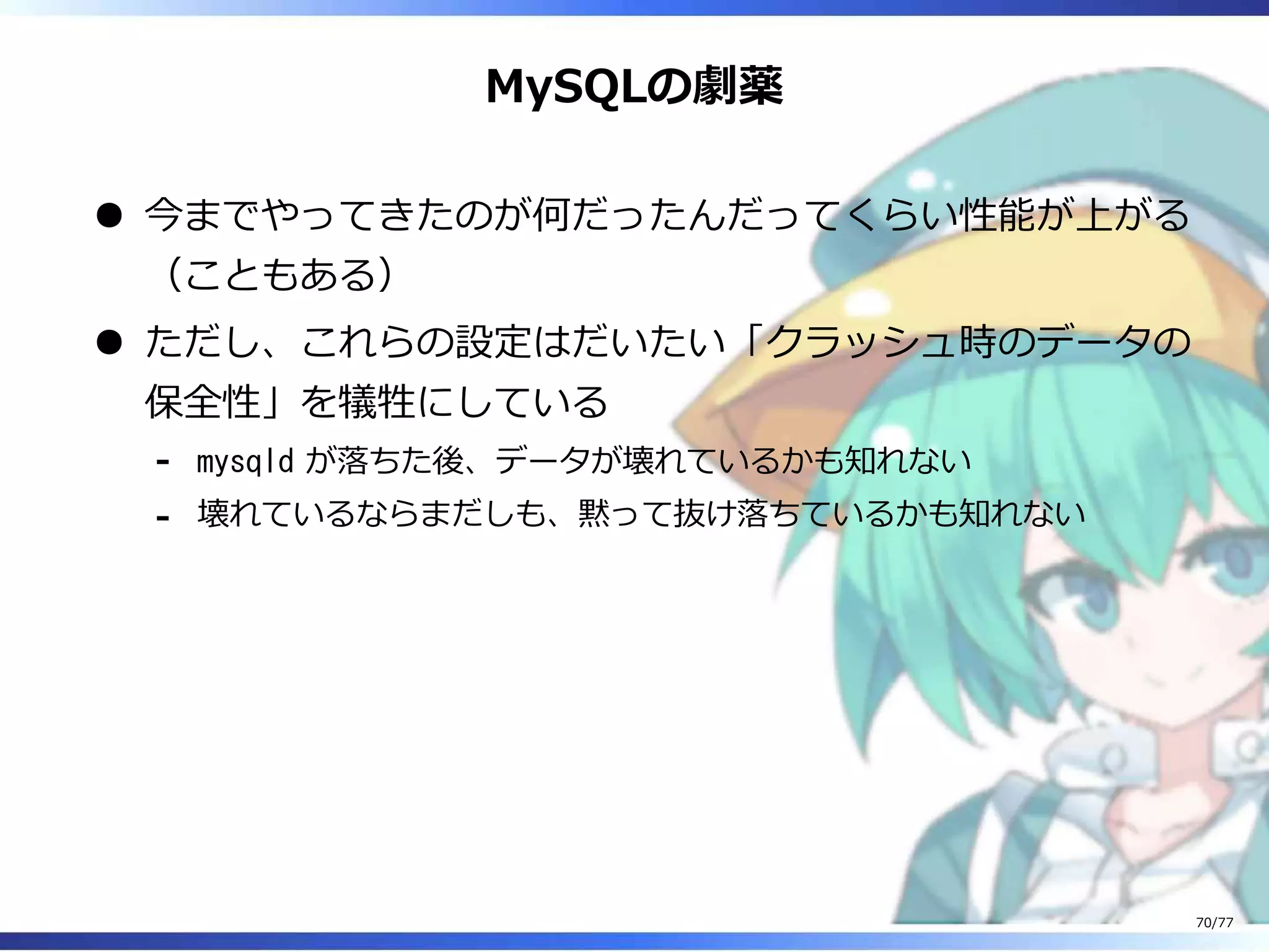 MySQLの劇薬
今までやってきたのが何だったんだってくらい性能が上がる
（こともある）
ただし、これらの設定はだいたい「クラッシュ時のデータの
保全性」を犠牲にしている
mysqld が落ちた後、データが壊れているかも知れない-
壊れているならまだしも、黙って抜け落ちているかも知れない-
70/77
 