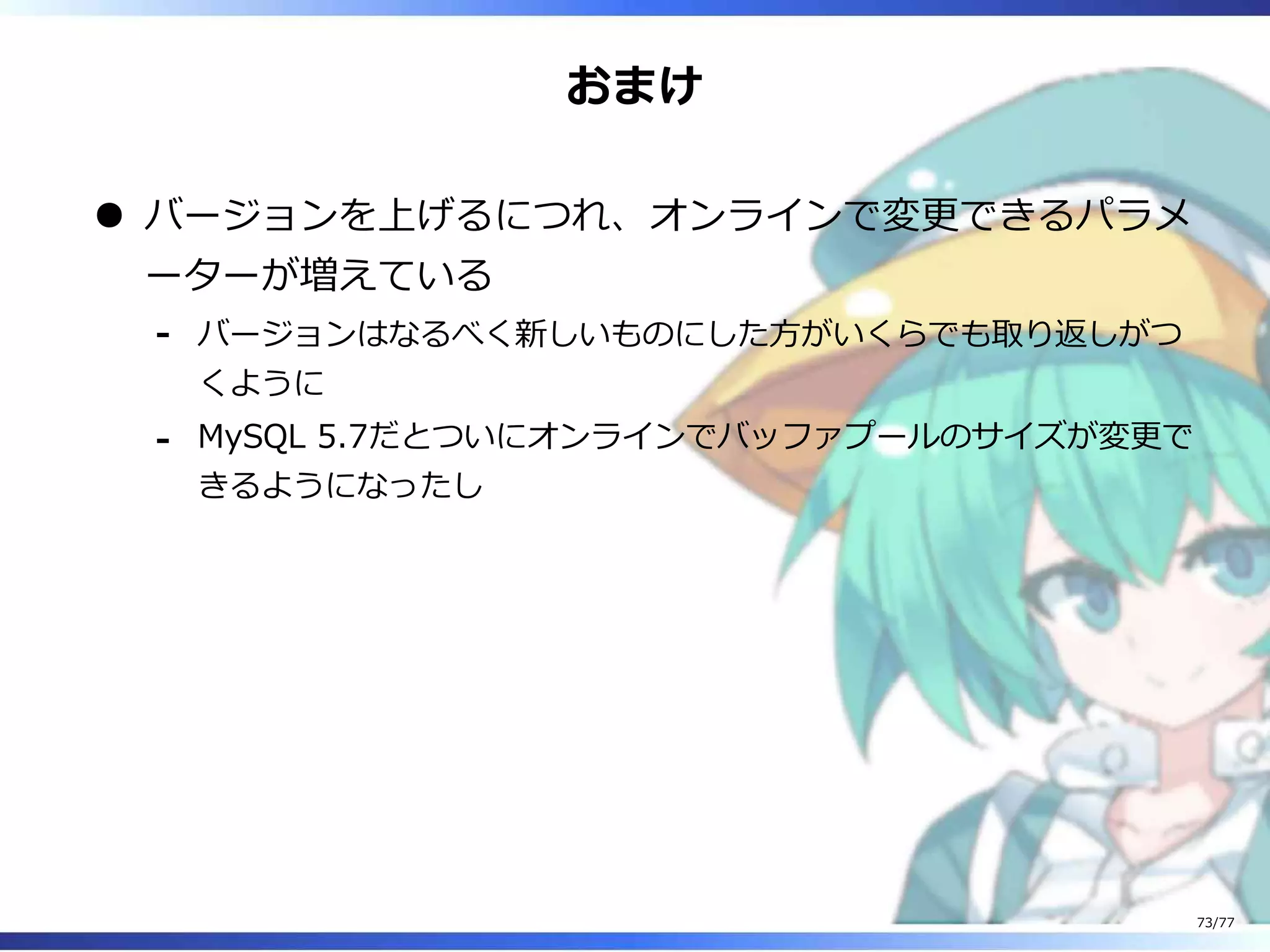 おまけ
バージョンを上げるにつれ、オンラインで変更できるパラメ
ーターが増えている
バージョンはなるべく新しいものにした⽅がいくらでも取り返しがつ
くように
-
MySQL 5.7だとついにオンラインでバッファプールのサイズが変更で
きるようになったし
-
73/77
 