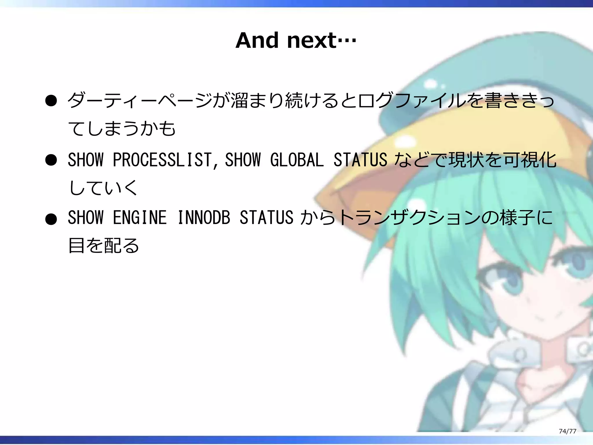 And next…
ダーティーページが溜まり続けるとログファイルを書ききっ
てしまうかも
SHOW PROCESSLIST, SHOW GLOBAL STATUS などで現状を可視化
していく
SHOW ENGINE INNODB STATUS からトランザクションの様⼦に
目を配る
74/77
 