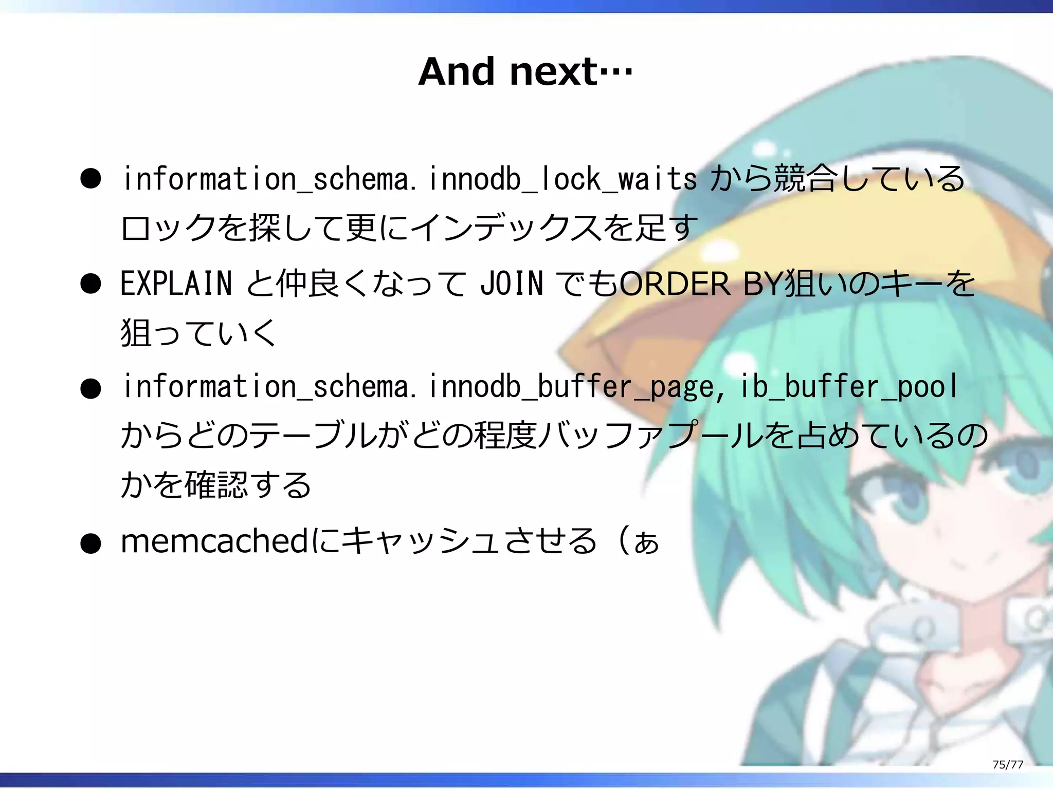 And next…
information_schema.innodb_lock_waits から競合している
ロックを探して更にインデックスを⾜す
EXPLAIN と仲良くなって JOIN でもORDER BY狙いのキーを
狙っていく
information_schema.innodb_buffer_page, ib_buffer_pool
からどのテーブルがどの程度バッファプールを占めているの
かを確認する
memcachedにキャッシュさせる（ぁ
75/77
 