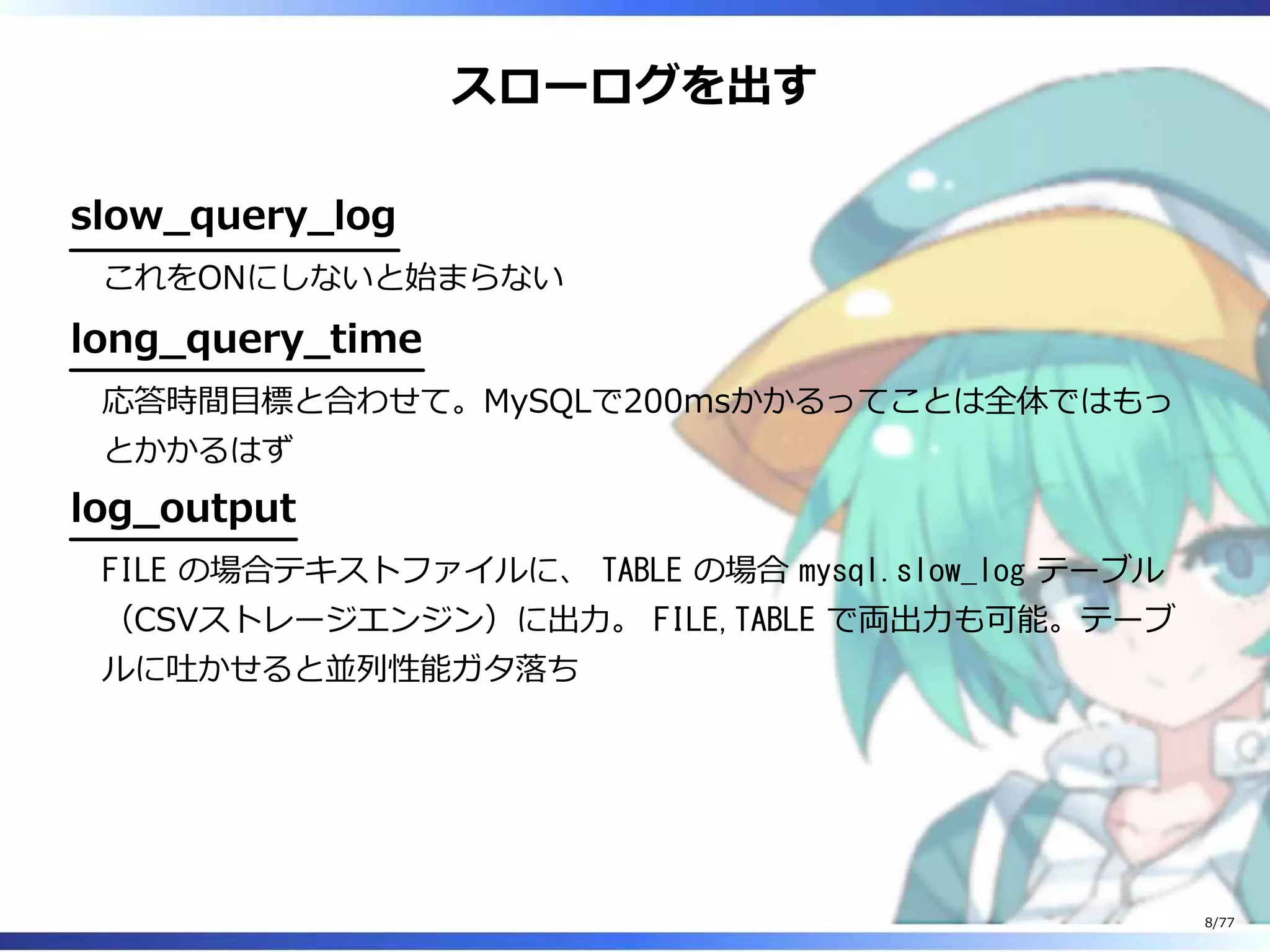 スローログを出す
slow̲query̲log
これをONにしないと始まらない
long̲query̲time
応答時間目標と合わせて。MySQLで200msかかるってことは全体ではもっ
とかかるはず
log̲output
FILE の場合テキストファイルに、 TABLE の場合 mysql.slow_log テーブル
（CSVストレージエンジン）に出⼒。 FILE,TABLE で両出⼒も可能。テーブ
ルに吐かせると並列性能ガタ落ち
8/77
 