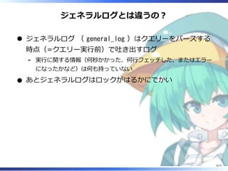 ジェネラルログとは違うの︖
ジェネラルログ （ general_log ）はクエリーをパースする
時点（=クエリー実⾏前）で吐き出すログ
実⾏に関する情報（何秒かかった、何⾏フェッチした、またはエラー
になったかなど）は何も持っていない
-
あとジェネラルログはロックがはるかにでかい
9/77
 