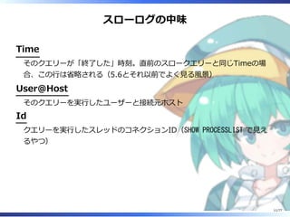 スローログの中味
Time
そのクエリーが「終了した」時刻。直前のスロークエリーと同じTimeの場
合、この⾏は省略される（5.6とそれ以前でよく⾒る風景）
User@Host
そのクエリーを実⾏したユーザーと接続元ホスト
Id
クエリーを実⾏したスレッドのコネクションID（SHOW PROCESSLIST で⾒え
るやつ）
11/77
 