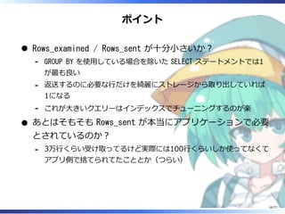 ポイント
Rows_examined / Rows_sent が⼗分⼩さいか︖
GROUP BY を使⽤している場合を除いた SELECT ステートメントでは1
が最も良い
-
返送するのに必要な⾏だけを綺麗にストレージから取り出していれば
1になる
-
これが⼤きいクエリーはインデックスでチューニングするのが楽-
あとはそもそも Rows_sent が本当にアプリケーションで必要
とされているのか︖
3万⾏くらい受け取ってるけど実際には100⾏くらいしか使ってなくて
アプリ側で捨てられてたこととか（つらい）
-
16/77
 