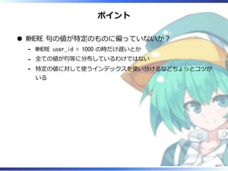 ポイント
WHERE 句の値が特定のものに偏っていないか︖
WHERE user_id = 1000 の時だけ遅いとか-
全ての値が均等に分布しているわけではない-
特定の値に対して使うインデックスを使い分けるなどちょっとコツが
いる
-
18/77
 