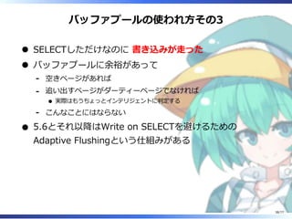 バッファプールの使われ⽅その3
SELECTしただけなのに 書き込みが⾛った
バッファプールに余裕があって
空きページがあれば-
追い出すページがダーティーページでなければ
実際はもうちょっとインテリジェントに判定する
-
こんなことにはならない-
5.6とそれ以降はWrite on SELECTを避けるための
Adaptive Flushingという仕組みがある
38/77
 