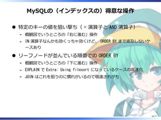MySQLの（インデックスの）得意な操作
特定のキーの値を狙い撃ち（ = 演算⼦と AND 演算⼦）
概観図でいうところの「右に進む」操作-
IN 演算⼦なんかも効くっちゃ効くけど、 ORDER BY まで波及しないケ
ースあり
-
リーフノードが並んでいる順番での ORDER BY
概観図でいうところの「下に進む」操作-
EXPLAIN で Extra: Using filesort になっているケースの⾼速化-
JOIN はこれを狙うのに慣れがいるので敬遠されがち-
58/77
 