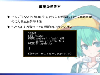 簡単な憶え⽅
インデックスは WHERE 句のカラムを列挙してから ORDER BY
句のカラムを列挙する
= と AND しか使ってない場合はこれでいける
SELECT ..
FROM country
WHERE continent = 'Asia' AND
region = 'Eastern Asia'
ORDER BY population;
↓
KEY(continent, region, population)
59/77
 