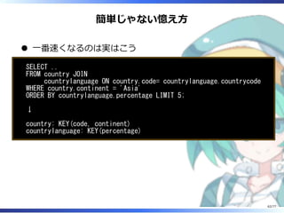 簡単じゃない憶え⽅
⼀番速くなるのは実はこう
SELECT ..
FROM country JOIN
countrylanguage ON country.code= countrylanguage.countrycode
WHERE country.continent = 'Asia'
ORDER BY countrylanguage.percentage LIMIT 5;
↓
country: KEY(code, continent)
countrylanguage: KEY(percentage)
62/77
 