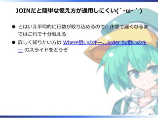 JOINだと簡単な憶え⽅が通⽤しにくい(´･ω･｀)
とはいえ平均的に⾏数が絞り込めるので、体感で遅くなるま
ではこれで⼗分戦える
詳しく知りたい⽅は Where狙いのキー、order by狙いのキ
ー のスライドをどうぞ
64/77
 