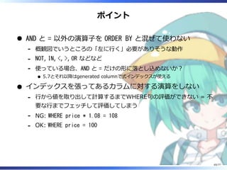 ポイント
AND と = 以外の演算⼦を ORDER BY と混ぜて使わない
概観図でいうところの「左に⾏く」必要がありそうな動作-
NOT, IN, <, >, OR などなど-
使っている場合、AND と = だけの形に落とし込めないか︖
5.7とそれ以降はgenerated columnで式インデックスが使える
-
インデックスを張ってあるカラムに対する演算をしない
⾏から値を取り出して計算するまでWHERE句の評価ができない = 不
要な⾏までフェッチして評価してしまう
-
NG: WHERE price * 1.08 = 108-
OK: WHERE price = 100-
65/77
 