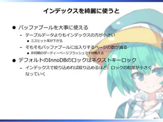 インデックスを綺麗に使うと
バッファプールを⼤事に使える
テーブルデータよりもインデックスの⽅が⼩さい
ミスヒット率が下がる
-
そもそもバッファプールに出⼊りするページの数が減る
非同期のダーティーページフラッシュで⼗分戦える
-
デフォルトのInnoDBのロックはネクストキーロック
インデックスで絞り込めれば絞り込めるほど、ロックの粒度が⼩さく
なっていく
-
66/77
 