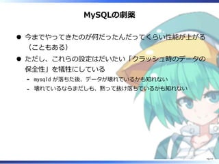 MySQLの劇薬
今までやってきたのが何だったんだってくらい性能が上がる
（こともある）
ただし、これらの設定はだいたい「クラッシュ時のデータの
保全性」を犠牲にしている
mysqld が落ちた後、データが壊れているかも知れない-
壊れているならまだしも、黙って抜け落ちているかも知れない-
70/77
 