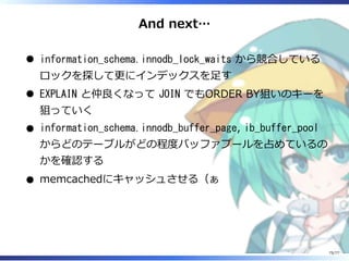 And next…
information_schema.innodb_lock_waits から競合している
ロックを探して更にインデックスを⾜す
EXPLAIN と仲良くなって JOIN でもORDER BY狙いのキーを
狙っていく
information_schema.innodb_buffer_page, ib_buffer_pool
からどのテーブルがどの程度バッファプールを占めているの
かを確認する
memcachedにキャッシュさせる（ぁ
75/77
 