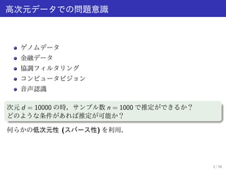 高次元データでの問題意識 
ゲノムデータ 
金融データ 
協調フィルタリング 
コンピュータビジョン 
音声認識 
次元d = 10000 の時，サンプル数n = 1000 で推定ができるか？ 
どのような条件があれば推定が可能か？ 
何らかの低次元性(スパース性) を利用． 
3 / 56 
 