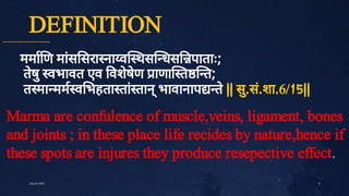 DEFINITION
ममा ण मां
स सरा ना व थस धस पाताः;
ते
षु
वभावत एव वशे
षे
ण ाणा त त;
त मा मम व भहता तां
तान्
भावानाप ते
|| सु
.सं
.शा.6/15||
5
July10,2020
Marma are confulence of muscle,veins, ligament, bones
and joints ; in these place life recides by nature,hence if
these spots are injures they produce resepective effect.
 
