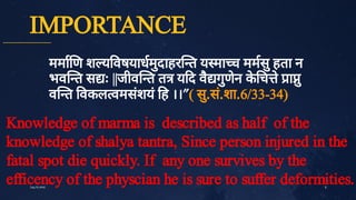 IMPORTANCE
ममा ण श य वषयाधमु
दाहर त य मा च ममसु
हता न
भव त स ः ||जीव त त य द वै
गु
णे
न क
े
च ेा ु
व त वकल वमसं
शयं
ह ।।"( सु
.सं
.शा.6/33­34)
8
July10,2020
Knowledge of marma is described as half of the
knowledge of shalya tantra, Since person injured in the
fatal spot die quickly. If any one survives by the
efficency of the physcian he is sure to suffer deformities.
 